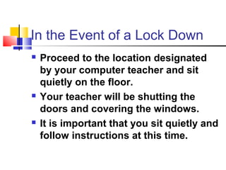 In the Event of a Lock Down
 Proceed to the location designated
by your computer teacher and sit
quietly on the floor.
 Your teacher will be shutting the
doors and covering the windows.
 It is important that you sit quietly and
follow instructions at this time.
 
