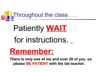 Throughout the class . . .
Patiently WAIT
for instructions.
Remember:
There is only one of me and over 20 of you, so
please BE PATIENT with the lab teacher.
 