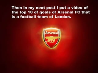 Then in my next post I put a video of the top 10 of goals of Arsenal FC that is a football team of London.