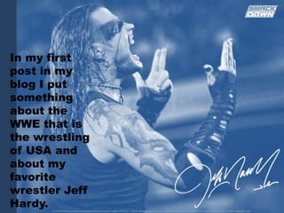 In my first post in my blog I put something about the WWE that is the wrestling of USA and about my favorite wrestler Jeff Hardy. 