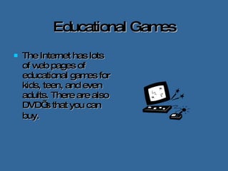 Educational Games The Internet has lots of web pages of educational games for kids, teen, and even adults. There are also DVD’ s that you can buy.   