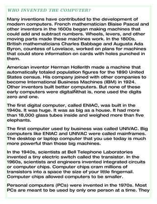 WHO INVENTED THE COMPUTER?

Many inventions have contributed to the development of
modern computers. French mathematician Blaise Pascal and
other inventors in the 1600s began making machines that
could add and subtract numbers. Wheels, levers, and other
moving parts made these machines work. In the 1800s,
British mathematicians Charles Babbage and Augusta Ada
Byron, countess of Lovelace, worked on plans for machines
that could store information on cards with holes punched in
them.

American inventor Herman Hollerith made a machine that
automatically totaled population figures for the 1890 United
States census. His company joined with other companies to
become International Business Machines (IBM) in 1924.
Other inventors built better computers. But none of these
early computers were digital—that is, none used the digits
zero and one.

The first digital computer, called ENIAC, was built in the
1940s. It was huge. It was as big as a house. It had more
than 18,000 glass tubes inside and weighed more than five
elephants.

The first computer used by business was called UNIVAC. Big
computers like ENIAC and UNIVAC were called mainframes.
The desktop or laptop computer that you use today is much
more powerful than those big machines.

In the 1940s, scientists at Bell Telephone Laboratories
invented a tiny electric switch called the transistor. In the
1960s, scientists and engineers invented integrated circuits
or computer chips. Computer chips cram millions of
transistors into a space the size of your little fingernail.
Computer chips allowed computers to be smaller.

Personal computers (PCs) were invented in the 1970s. Most
PCs are meant to be used by only one person at a time. They
 