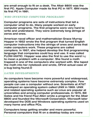 are small enough to fit on a desk. The Altair 8800 was the
first PC. Apple Computer made its first PC in 1977. IBM made
its first PC in 1981.

WHO INVENTED COMPUTER PROGRAMS?

Computer programs are sets of instructions that tell a
computer what to do. Many people worked on early
computer programs. The first programs were very hard to
write and understand. They were extremely long strings of
zeros and ones.

American naval officer and mathematician Grace Murray
Hopper in 1952 wrote the first program that turned English
computer instructions into the strings of ones and zeros that
make computers work. These programs are called
compilers. In 1957, she helped develop the first programming
language that companies could buy and use. It was called
FLOW-MATIC. Hopper was also the first to use the word bug
to mean a problem with a computer. She found a moth
trapped in one of the computers she worked with. She taped
the moth into her notebook and wrote, “First actual case of
a bug being found.”

LATER DEVELOPMENTS

As computers have become more powerful and widespread,
operating systems have become extremely complex. Few
people can use a computer without one. Scientists at AT&T
developed an operating system called UNIX in 1969. UNIX
and related operating systems such as Linux are popular at
universities and among computer professionals. In 1975, Bill
Gates and his friend Paul Allen wrote a program for the Altair
8800 and founded the Microsoft Corporation. Microsoft later
developed the DOS and Windows operating systems used on
many home and office PCs.

Computers keep getting smaller and more powerful.
Personal computers that fit on a desktop today are more
 