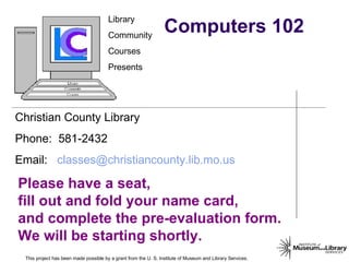 Computers 102 This project has been made possible by a grant from the U. S. Institute of Museum and Library Services. 