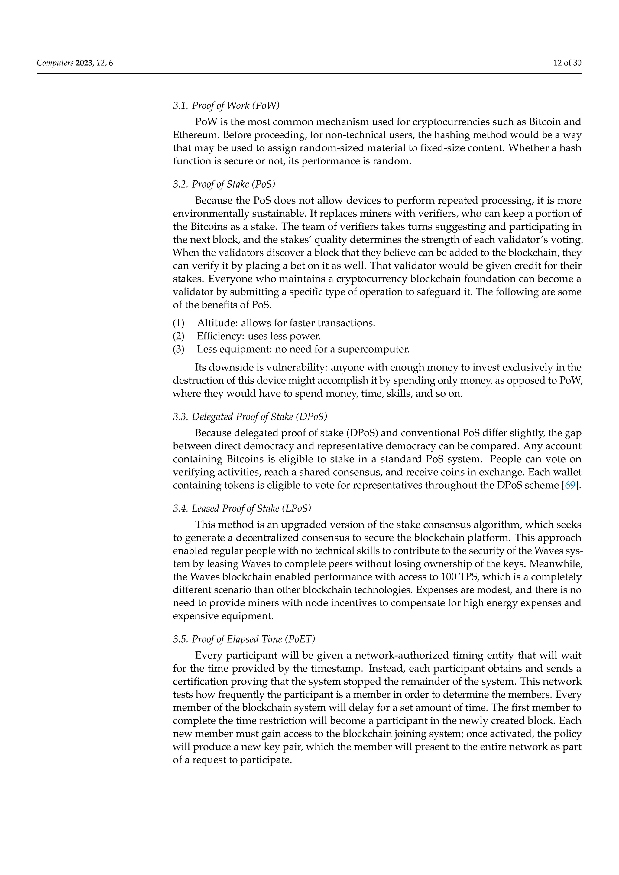 Computers 2023, 12, 6 12 of 30
3.1. Proof of Work (PoW)
PoW is the most common mechanism used for cryptocurrencies such as Bitcoin and
Ethereum. Before proceeding, for non-technical users, the hashing method would be a way
that may be used to assign random-sized material to fixed-size content. Whether a hash
function is secure or not, its performance is random.
3.2. Proof of Stake (PoS)
Because the PoS does not allow devices to perform repeated processing, it is more
environmentally sustainable. It replaces miners with verifiers, who can keep a portion of
the Bitcoins as a stake. The team of verifiers takes turns suggesting and participating in
the next block, and the stakes’ quality determines the strength of each validator’s voting.
When the validators discover a block that they believe can be added to the blockchain, they
can verify it by placing a bet on it as well. That validator would be given credit for their
stakes. Everyone who maintains a cryptocurrency blockchain foundation can become a
validator by submitting a specific type of operation to safeguard it. The following are some
of the benefits of PoS.
(1) Altitude: allows for faster transactions.
(2) Efficiency: uses less power.
(3) Less equipment: no need for a supercomputer.
Its downside is vulnerability: anyone with enough money to invest exclusively in the
destruction of this device might accomplish it by spending only money, as opposed to PoW,
where they would have to spend money, time, skills, and so on.
3.3. Delegated Proof of Stake (DPoS)
Because delegated proof of stake (DPoS) and conventional PoS differ slightly, the gap
between direct democracy and representative democracy can be compared. Any account
containing Bitcoins is eligible to stake in a standard PoS system. People can vote on
verifying activities, reach a shared consensus, and receive coins in exchange. Each wallet
containing tokens is eligible to vote for representatives throughout the DPoS scheme [69].
3.4. Leased Proof of Stake (LPoS)
This method is an upgraded version of the stake consensus algorithm, which seeks
to generate a decentralized consensus to secure the blockchain platform. This approach
enabled regular people with no technical skills to contribute to the security of the Waves sys-
tem by leasing Waves to complete peers without losing ownership of the keys. Meanwhile,
the Waves blockchain enabled performance with access to 100 TPS, which is a completely
different scenario than other blockchain technologies. Expenses are modest, and there is no
need to provide miners with node incentives to compensate for high energy expenses and
expensive equipment.
3.5. Proof of Elapsed Time (PoET)
Every participant will be given a network-authorized timing entity that will wait
for the time provided by the timestamp. Instead, each participant obtains and sends a
certification proving that the system stopped the remainder of the system. This network
tests how frequently the participant is a member in order to determine the members. Every
member of the blockchain system will delay for a set amount of time. The first member to
complete the time restriction will become a participant in the newly created block. Each
new member must gain access to the blockchain joining system; once activated, the policy
will produce a new key pair, which the member will present to the entire network as part
of a request to participate.
 