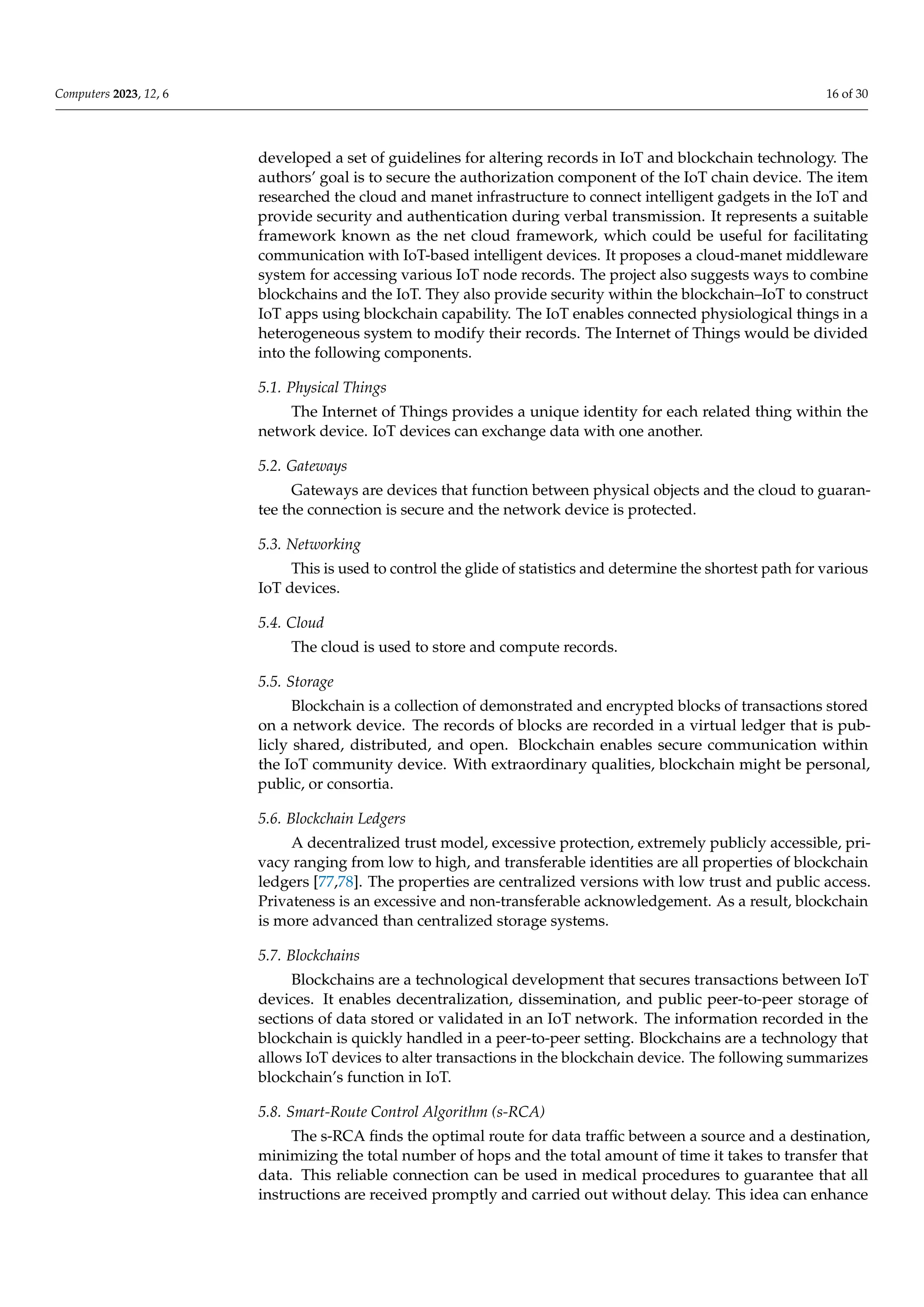 Computers 2023, 12, 6 16 of 30
developed a set of guidelines for altering records in IoT and blockchain technology. The
authors’ goal is to secure the authorization component of the IoT chain device. The item
researched the cloud and manet infrastructure to connect intelligent gadgets in the IoT and
provide security and authentication during verbal transmission. It represents a suitable
framework known as the net cloud framework, which could be useful for facilitating
communication with IoT-based intelligent devices. It proposes a cloud-manet middleware
system for accessing various IoT node records. The project also suggests ways to combine
blockchains and the IoT. They also provide security within the blockchain–IoT to construct
IoT apps using blockchain capability. The IoT enables connected physiological things in a
heterogeneous system to modify their records. The Internet of Things would be divided
into the following components.
5.1. Physical Things
The Internet of Things provides a unique identity for each related thing within the
network device. IoT devices can exchange data with one another.
5.2. Gateways
Gateways are devices that function between physical objects and the cloud to guaran-
tee the connection is secure and the network device is protected.
5.3. Networking
This is used to control the glide of statistics and determine the shortest path for various
IoT devices.
5.4. Cloud
The cloud is used to store and compute records.
5.5. Storage
Blockchain is a collection of demonstrated and encrypted blocks of transactions stored
on a network device. The records of blocks are recorded in a virtual ledger that is pub-
licly shared, distributed, and open. Blockchain enables secure communication within
the IoT community device. With extraordinary qualities, blockchain might be personal,
public, or consortia.
5.6. Blockchain Ledgers
A decentralized trust model, excessive protection, extremely publicly accessible, pri-
vacy ranging from low to high, and transferable identities are all properties of blockchain
ledgers [77,78]. The properties are centralized versions with low trust and public access.
Privateness is an excessive and non-transferable acknowledgement. As a result, blockchain
is more advanced than centralized storage systems.
5.7. Blockchains
Blockchains are a technological development that secures transactions between IoT
devices. It enables decentralization, dissemination, and public peer-to-peer storage of
sections of data stored or validated in an IoT network. The information recorded in the
blockchain is quickly handled in a peer-to-peer setting. Blockchains are a technology that
allows IoT devices to alter transactions in the blockchain device. The following summarizes
blockchain’s function in IoT.
5.8. Smart-Route Control Algorithm (s-RCA)
The s-RCA finds the optimal route for data traffic between a source and a destination,
minimizing the total number of hops and the total amount of time it takes to transfer that
data. This reliable connection can be used in medical procedures to guarantee that all
instructions are received promptly and carried out without delay. This idea can enhance
 