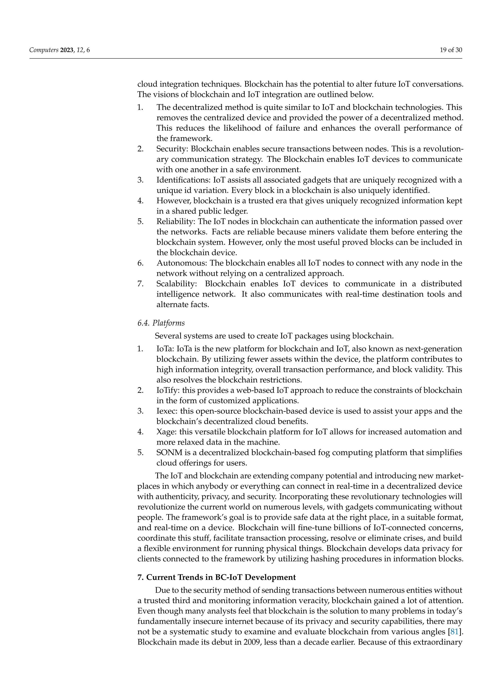 Computers 2023, 12, 6 19 of 30
cloud integration techniques. Blockchain has the potential to alter future IoT conversations.
The visions of blockchain and IoT integration are outlined below.
1. The decentralized method is quite similar to IoT and blockchain technologies. This
removes the centralized device and provided the power of a decentralized method.
This reduces the likelihood of failure and enhances the overall performance of
the framework.
2. Security: Blockchain enables secure transactions between nodes. This is a revolution-
ary communication strategy. The Blockchain enables IoT devices to communicate
with one another in a safe environment.
3. Identifications: IoT assists all associated gadgets that are uniquely recognized with a
unique id variation. Every block in a blockchain is also uniquely identified.
4. However, blockchain is a trusted era that gives uniquely recognized information kept
in a shared public ledger.
5. Reliability: The IoT nodes in blockchain can authenticate the information passed over
the networks. Facts are reliable because miners validate them before entering the
blockchain system. However, only the most useful proved blocks can be included in
the blockchain device.
6. Autonomous: The blockchain enables all IoT nodes to connect with any node in the
network without relying on a centralized approach.
7. Scalability: Blockchain enables IoT devices to communicate in a distributed
intelligence network. It also communicates with real-time destination tools and
alternate facts.
6.4. Platforms
Several systems are used to create IoT packages using blockchain.
1. IoTa: IoTa is the new platform for blockchain and IoT, also known as next-generation
blockchain. By utilizing fewer assets within the device, the platform contributes to
high information integrity, overall transaction performance, and block validity. This
also resolves the blockchain restrictions.
2. IoTify: this provides a web-based IoT approach to reduce the constraints of blockchain
in the form of customized applications.
3. Iexec: this open-source blockchain-based device is used to assist your apps and the
blockchain’s decentralized cloud benefits.
4. Xage: this versatile blockchain platform for IoT allows for increased automation and
more relaxed data in the machine.
5. SONM is a decentralized blockchain-based fog computing platform that simplifies
cloud offerings for users.
The IoT and blockchain are extending company potential and introducing new market-
places in which anybody or everything can connect in real-time in a decentralized device
with authenticity, privacy, and security. Incorporating these revolutionary technologies will
revolutionize the current world on numerous levels, with gadgets communicating without
people. The framework’s goal is to provide safe data at the right place, in a suitable format,
and real-time on a device. Blockchain will fine-tune billions of IoT-connected concerns,
coordinate this stuff, facilitate transaction processing, resolve or eliminate crises, and build
a flexible environment for running physical things. Blockchain develops data privacy for
clients connected to the framework by utilizing hashing procedures in information blocks.
7. Current Trends in BC-IoT Development
Due to the security method of sending transactions between numerous entities without
a trusted third and monitoring information veracity, blockchain gained a lot of attention.
Even though many analysts feel that blockchain is the solution to many problems in today’s
fundamentally insecure internet because of its privacy and security capabilities, there may
not be a systematic study to examine and evaluate blockchain from various angles [81].
Blockchain made its debut in 2009, less than a decade earlier. Because of this extraordinary
 