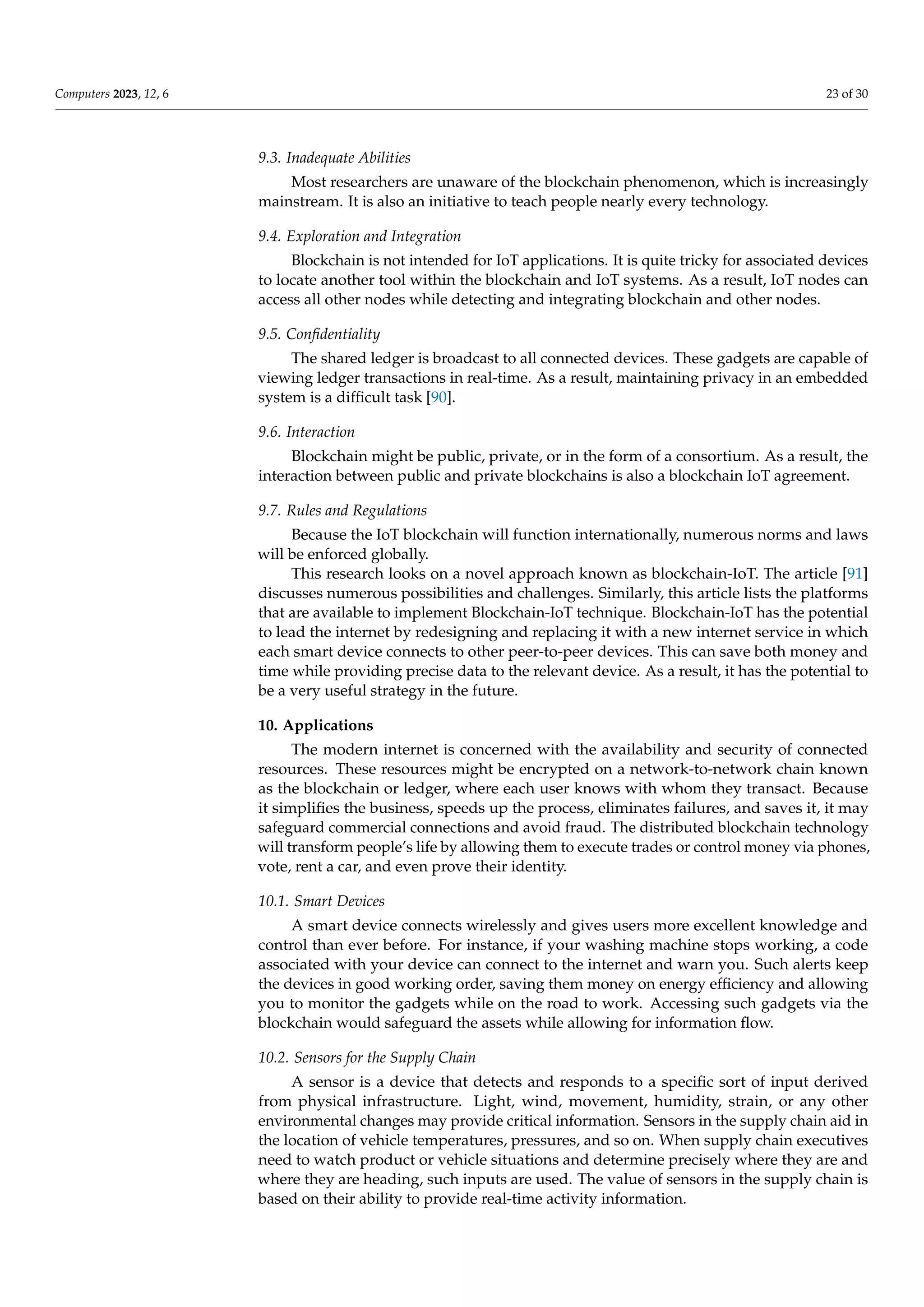 Computers 2023, 12, 6 23 of 30
9.3. Inadequate Abilities
Most researchers are unaware of the blockchain phenomenon, which is increasingly
mainstream. It is also an initiative to teach people nearly every technology.
9.4. Exploration and Integration
Blockchain is not intended for IoT applications. It is quite tricky for associated devices
to locate another tool within the blockchain and IoT systems. As a result, IoT nodes can
access all other nodes while detecting and integrating blockchain and other nodes.
9.5. Confidentiality
The shared ledger is broadcast to all connected devices. These gadgets are capable of
viewing ledger transactions in real-time. As a result, maintaining privacy in an embedded
system is a difficult task [90].
9.6. Interaction
Blockchain might be public, private, or in the form of a consortium. As a result, the
interaction between public and private blockchains is also a blockchain IoT agreement.
9.7. Rules and Regulations
Because the IoT blockchain will function internationally, numerous norms and laws
will be enforced globally.
This research looks on a novel approach known as blockchain-IoT. The article [91]
discusses numerous possibilities and challenges. Similarly, this article lists the platforms
that are available to implement Blockchain-IoT technique. Blockchain-IoT has the potential
to lead the internet by redesigning and replacing it with a new internet service in which
each smart device connects to other peer-to-peer devices. This can save both money and
time while providing precise data to the relevant device. As a result, it has the potential to
be a very useful strategy in the future.
10. Applications
The modern internet is concerned with the availability and security of connected
resources. These resources might be encrypted on a network-to-network chain known
as the blockchain or ledger, where each user knows with whom they transact. Because
it simplifies the business, speeds up the process, eliminates failures, and saves it, it may
safeguard commercial connections and avoid fraud. The distributed blockchain technology
will transform people’s life by allowing them to execute trades or control money via phones,
vote, rent a car, and even prove their identity.
10.1. Smart Devices
A smart device connects wirelessly and gives users more excellent knowledge and
control than ever before. For instance, if your washing machine stops working, a code
associated with your device can connect to the internet and warn you. Such alerts keep
the devices in good working order, saving them money on energy efficiency and allowing
you to monitor the gadgets while on the road to work. Accessing such gadgets via the
blockchain would safeguard the assets while allowing for information flow.
10.2. Sensors for the Supply Chain
A sensor is a device that detects and responds to a specific sort of input derived
from physical infrastructure. Light, wind, movement, humidity, strain, or any other
environmental changes may provide critical information. Sensors in the supply chain aid in
the location of vehicle temperatures, pressures, and so on. When supply chain executives
need to watch product or vehicle situations and determine precisely where they are and
where they are heading, such inputs are used. The value of sensors in the supply chain is
based on their ability to provide real-time activity information.
 