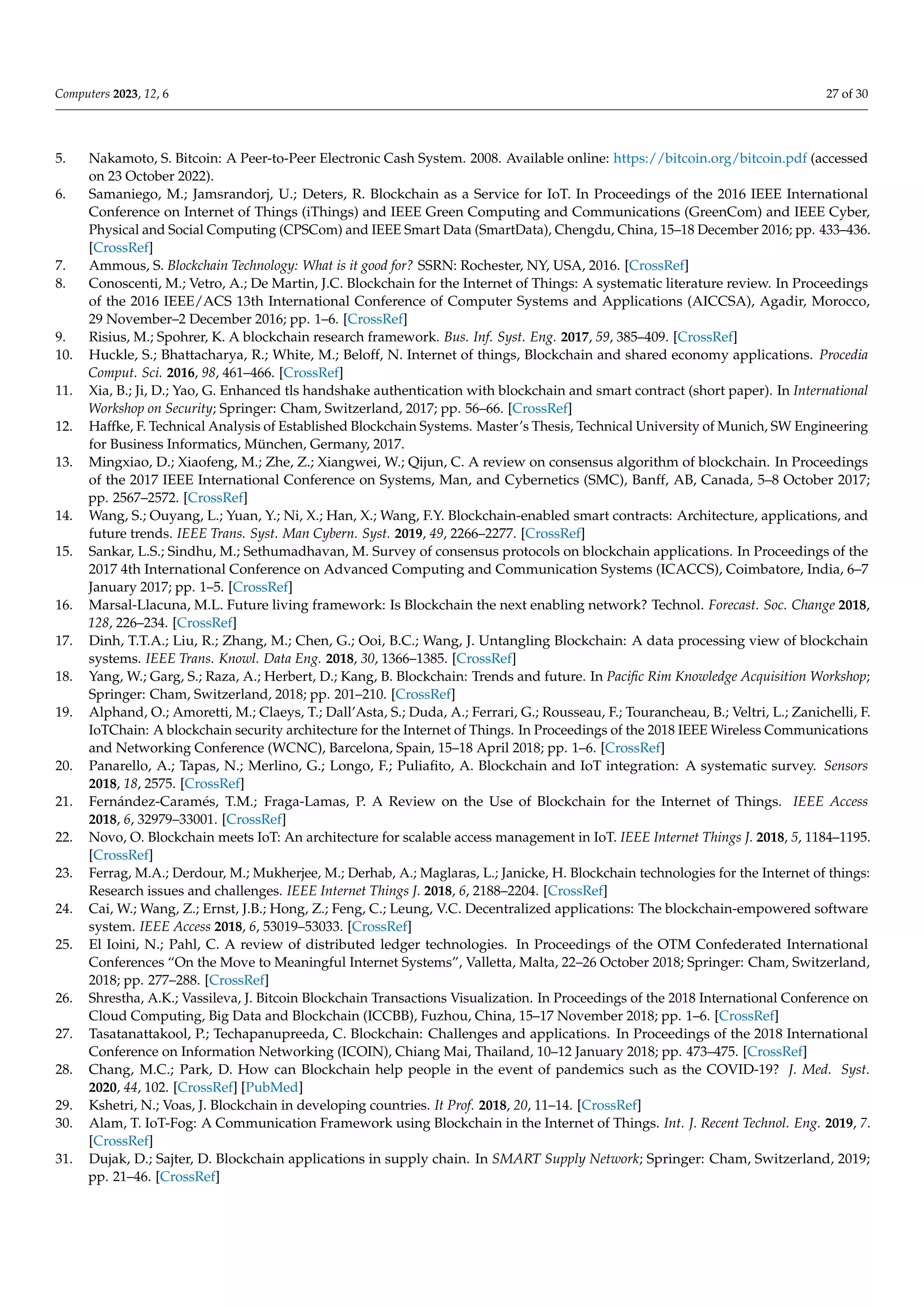 Computers 2023, 12, 6 27 of 30
5. Nakamoto, S. Bitcoin: A Peer-to-Peer Electronic Cash System. 2008. Available online: https://bitcoin.org/bitcoin.pdf (accessed
on 23 October 2022).
6. Samaniego, M.; Jamsrandorj, U.; Deters, R. Blockchain as a Service for IoT. In Proceedings of the 2016 IEEE International
Conference on Internet of Things (iThings) and IEEE Green Computing and Communications (GreenCom) and IEEE Cyber,
Physical and Social Computing (CPSCom) and IEEE Smart Data (SmartData), Chengdu, China, 15–18 December 2016; pp. 433–436.
[CrossRef]
7. Ammous, S. Blockchain Technology: What is it good for? SSRN: Rochester, NY, USA, 2016. [CrossRef]
8. Conoscenti, M.; Vetro, A.; De Martin, J.C. Blockchain for the Internet of Things: A systematic literature review. In Proceedings
of the 2016 IEEE/ACS 13th International Conference of Computer Systems and Applications (AICCSA), Agadir, Morocco,
29 November–2 December 2016; pp. 1–6. [CrossRef]
9. Risius, M.; Spohrer, K. A blockchain research framework. Bus. Inf. Syst. Eng. 2017, 59, 385–409. [CrossRef]
10. Huckle, S.; Bhattacharya, R.; White, M.; Beloff, N. Internet of things, Blockchain and shared economy applications. Procedia
Comput. Sci. 2016, 98, 461–466. [CrossRef]
11. Xia, B.; Ji, D.; Yao, G. Enhanced tls handshake authentication with blockchain and smart contract (short paper). In International
Workshop on Security; Springer: Cham, Switzerland, 2017; pp. 56–66. [CrossRef]
12. Haffke, F. Technical Analysis of Established Blockchain Systems. Master’s Thesis, Technical University of Munich, SW Engineering
for Business Informatics, München, Germany, 2017.
13. Mingxiao, D.; Xiaofeng, M.; Zhe, Z.; Xiangwei, W.; Qijun, C. A review on consensus algorithm of blockchain. In Proceedings
of the 2017 IEEE International Conference on Systems, Man, and Cybernetics (SMC), Banff, AB, Canada, 5–8 October 2017;
pp. 2567–2572. [CrossRef]
14. Wang, S.; Ouyang, L.; Yuan, Y.; Ni, X.; Han, X.; Wang, F.Y. Blockchain-enabled smart contracts: Architecture, applications, and
future trends. IEEE Trans. Syst. Man Cybern. Syst. 2019, 49, 2266–2277. [CrossRef]
15. Sankar, L.S.; Sindhu, M.; Sethumadhavan, M. Survey of consensus protocols on blockchain applications. In Proceedings of the
2017 4th International Conference on Advanced Computing and Communication Systems (ICACCS), Coimbatore, India, 6–7
January 2017; pp. 1–5. [CrossRef]
16. Marsal-Llacuna, M.L. Future living framework: Is Blockchain the next enabling network? Technol. Forecast. Soc. Change 2018,
128, 226–234. [CrossRef]
17. Dinh, T.T.A.; Liu, R.; Zhang, M.; Chen, G.; Ooi, B.C.; Wang, J. Untangling Blockchain: A data processing view of blockchain
systems. IEEE Trans. Knowl. Data Eng. 2018, 30, 1366–1385. [CrossRef]
18. Yang, W.; Garg, S.; Raza, A.; Herbert, D.; Kang, B. Blockchain: Trends and future. In Pacific Rim Knowledge Acquisition Workshop;
Springer: Cham, Switzerland, 2018; pp. 201–210. [CrossRef]
19. Alphand, O.; Amoretti, M.; Claeys, T.; Dall’Asta, S.; Duda, A.; Ferrari, G.; Rousseau, F.; Tourancheau, B.; Veltri, L.; Zanichelli, F.
IoTChain: A blockchain security architecture for the Internet of Things. In Proceedings of the 2018 IEEE Wireless Communications
and Networking Conference (WCNC), Barcelona, Spain, 15–18 April 2018; pp. 1–6. [CrossRef]
20. Panarello, A.; Tapas, N.; Merlino, G.; Longo, F.; Puliafito, A. Blockchain and IoT integration: A systematic survey. Sensors
2018, 18, 2575. [CrossRef]
21. Fernández-Caramés, T.M.; Fraga-Lamas, P. A Review on the Use of Blockchain for the Internet of Things. IEEE Access
2018, 6, 32979–33001. [CrossRef]
22. Novo, O. Blockchain meets IoT: An architecture for scalable access management in IoT. IEEE Internet Things J. 2018, 5, 1184–1195.
[CrossRef]
23. Ferrag, M.A.; Derdour, M.; Mukherjee, M.; Derhab, A.; Maglaras, L.; Janicke, H. Blockchain technologies for the Internet of things:
Research issues and challenges. IEEE Internet Things J. 2018, 6, 2188–2204. [CrossRef]
24. Cai, W.; Wang, Z.; Ernst, J.B.; Hong, Z.; Feng, C.; Leung, V.C. Decentralized applications: The blockchain-empowered software
system. IEEE Access 2018, 6, 53019–53033. [CrossRef]
25. El Ioini, N.; Pahl, C. A review of distributed ledger technologies. In Proceedings of the OTM Confederated International
Conferences “On the Move to Meaningful Internet Systems”, Valletta, Malta, 22–26 October 2018; Springer: Cham, Switzerland,
2018; pp. 277–288. [CrossRef]
26. Shrestha, A.K.; Vassileva, J. Bitcoin Blockchain Transactions Visualization. In Proceedings of the 2018 International Conference on
Cloud Computing, Big Data and Blockchain (ICCBB), Fuzhou, China, 15–17 November 2018; pp. 1–6. [CrossRef]
27. Tasatanattakool, P.; Techapanupreeda, C. Blockchain: Challenges and applications. In Proceedings of the 2018 International
Conference on Information Networking (ICOIN), Chiang Mai, Thailand, 10–12 January 2018; pp. 473–475. [CrossRef]
28. Chang, M.C.; Park, D. How can Blockchain help people in the event of pandemics such as the COVID-19? J. Med. Syst.
2020, 44, 102. [CrossRef] [PubMed]
29. Kshetri, N.; Voas, J. Blockchain in developing countries. It Prof. 2018, 20, 11–14. [CrossRef]
30. Alam, T. IoT-Fog: A Communication Framework using Blockchain in the Internet of Things. Int. J. Recent Technol. Eng. 2019, 7.
[CrossRef]
31. Dujak, D.; Sajter, D. Blockchain applications in supply chain. In SMART Supply Network; Springer: Cham, Switzerland, 2019;
pp. 21–46. [CrossRef]
 