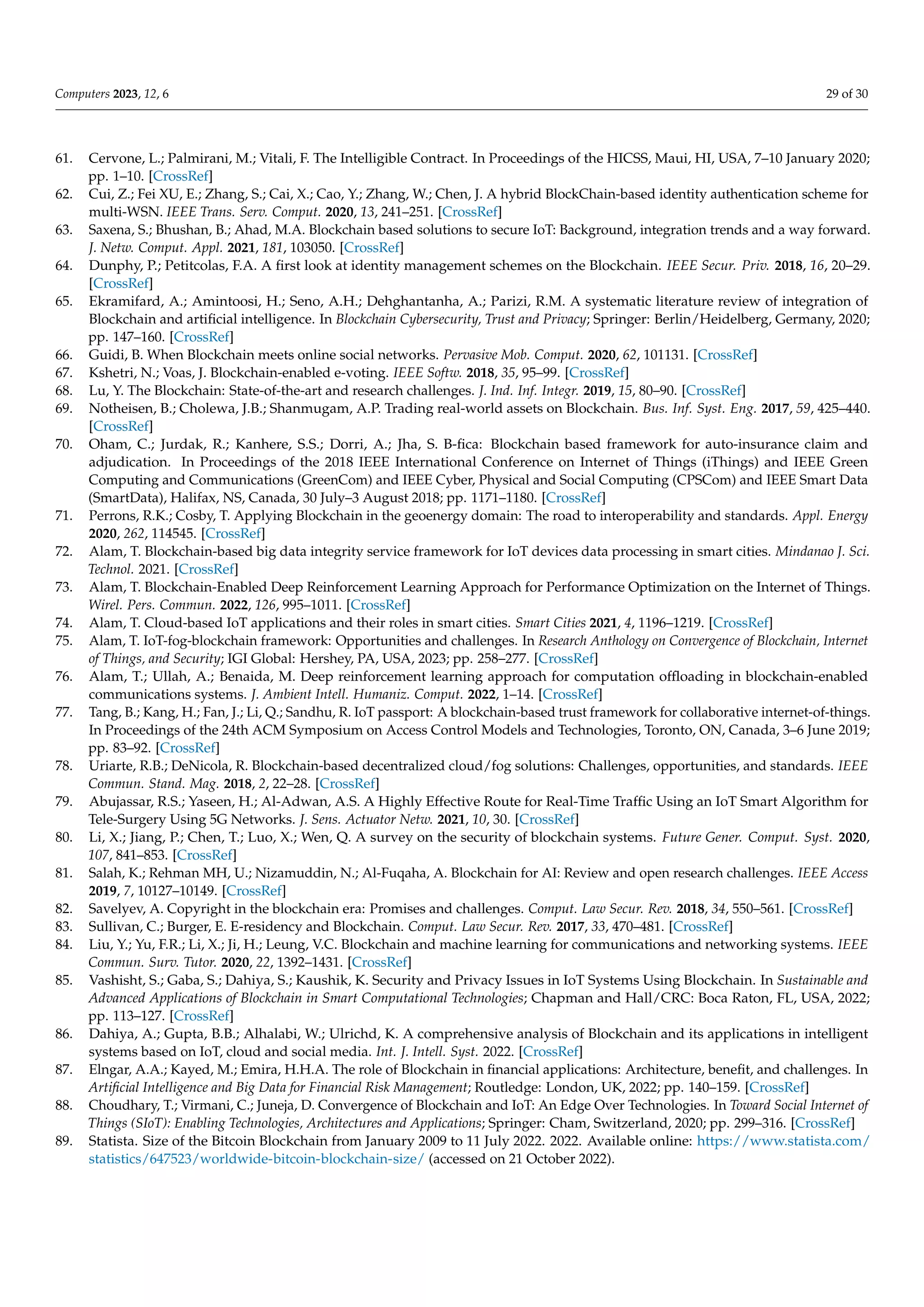 Computers 2023, 12, 6 29 of 30
61. Cervone, L.; Palmirani, M.; Vitali, F. The Intelligible Contract. In Proceedings of the HICSS, Maui, HI, USA, 7–10 January 2020;
pp. 1–10. [CrossRef]
62. Cui, Z.; Fei XU, E.; Zhang, S.; Cai, X.; Cao, Y.; Zhang, W.; Chen, J. A hybrid BlockChain-based identity authentication scheme for
multi-WSN. IEEE Trans. Serv. Comput. 2020, 13, 241–251. [CrossRef]
63. Saxena, S.; Bhushan, B.; Ahad, M.A. Blockchain based solutions to secure IoT: Background, integration trends and a way forward.
J. Netw. Comput. Appl. 2021, 181, 103050. [CrossRef]
64. Dunphy, P.; Petitcolas, F.A. A first look at identity management schemes on the Blockchain. IEEE Secur. Priv. 2018, 16, 20–29.
[CrossRef]
65. Ekramifard, A.; Amintoosi, H.; Seno, A.H.; Dehghantanha, A.; Parizi, R.M. A systematic literature review of integration of
Blockchain and artificial intelligence. In Blockchain Cybersecurity, Trust and Privacy; Springer: Berlin/Heidelberg, Germany, 2020;
pp. 147–160. [CrossRef]
66. Guidi, B. When Blockchain meets online social networks. Pervasive Mob. Comput. 2020, 62, 101131. [CrossRef]
67. Kshetri, N.; Voas, J. Blockchain-enabled e-voting. IEEE Softw. 2018, 35, 95–99. [CrossRef]
68. Lu, Y. The Blockchain: State-of-the-art and research challenges. J. Ind. Inf. Integr. 2019, 15, 80–90. [CrossRef]
69. Notheisen, B.; Cholewa, J.B.; Shanmugam, A.P. Trading real-world assets on Blockchain. Bus. Inf. Syst. Eng. 2017, 59, 425–440.
[CrossRef]
70. Oham, C.; Jurdak, R.; Kanhere, S.S.; Dorri, A.; Jha, S. B-fica: Blockchain based framework for auto-insurance claim and
adjudication. In Proceedings of the 2018 IEEE International Conference on Internet of Things (iThings) and IEEE Green
Computing and Communications (GreenCom) and IEEE Cyber, Physical and Social Computing (CPSCom) and IEEE Smart Data
(SmartData), Halifax, NS, Canada, 30 July–3 August 2018; pp. 1171–1180. [CrossRef]
71. Perrons, R.K.; Cosby, T. Applying Blockchain in the geoenergy domain: The road to interoperability and standards. Appl. Energy
2020, 262, 114545. [CrossRef]
72. Alam, T. Blockchain-based big data integrity service framework for IoT devices data processing in smart cities. Mindanao J. Sci.
Technol. 2021. [CrossRef]
73. Alam, T. Blockchain-Enabled Deep Reinforcement Learning Approach for Performance Optimization on the Internet of Things.
Wirel. Pers. Commun. 2022, 126, 995–1011. [CrossRef]
74. Alam, T. Cloud-based IoT applications and their roles in smart cities. Smart Cities 2021, 4, 1196–1219. [CrossRef]
75. Alam, T. IoT-fog-blockchain framework: Opportunities and challenges. In Research Anthology on Convergence of Blockchain, Internet
of Things, and Security; IGI Global: Hershey, PA, USA, 2023; pp. 258–277. [CrossRef]
76. Alam, T.; Ullah, A.; Benaida, M. Deep reinforcement learning approach for computation offloading in blockchain-enabled
communications systems. J. Ambient Intell. Humaniz. Comput. 2022, 1–14. [CrossRef]
77. Tang, B.; Kang, H.; Fan, J.; Li, Q.; Sandhu, R. IoT passport: A blockchain-based trust framework for collaborative internet-of-things.
In Proceedings of the 24th ACM Symposium on Access Control Models and Technologies, Toronto, ON, Canada, 3–6 June 2019;
pp. 83–92. [CrossRef]
78. Uriarte, R.B.; DeNicola, R. Blockchain-based decentralized cloud/fog solutions: Challenges, opportunities, and standards. IEEE
Commun. Stand. Mag. 2018, 2, 22–28. [CrossRef]
79. Abujassar, R.S.; Yaseen, H.; Al-Adwan, A.S. A Highly Effective Route for Real-Time Traffic Using an IoT Smart Algorithm for
Tele-Surgery Using 5G Networks. J. Sens. Actuator Netw. 2021, 10, 30. [CrossRef]
80. Li, X.; Jiang, P.; Chen, T.; Luo, X.; Wen, Q. A survey on the security of blockchain systems. Future Gener. Comput. Syst. 2020,
107, 841–853. [CrossRef]
81. Salah, K.; Rehman MH, U.; Nizamuddin, N.; Al-Fuqaha, A. Blockchain for AI: Review and open research challenges. IEEE Access
2019, 7, 10127–10149. [CrossRef]
82. Savelyev, A. Copyright in the blockchain era: Promises and challenges. Comput. Law Secur. Rev. 2018, 34, 550–561. [CrossRef]
83. Sullivan, C.; Burger, E. E-residency and Blockchain. Comput. Law Secur. Rev. 2017, 33, 470–481. [CrossRef]
84. Liu, Y.; Yu, F.R.; Li, X.; Ji, H.; Leung, V.C. Blockchain and machine learning for communications and networking systems. IEEE
Commun. Surv. Tutor. 2020, 22, 1392–1431. [CrossRef]
85. Vashisht, S.; Gaba, S.; Dahiya, S.; Kaushik, K. Security and Privacy Issues in IoT Systems Using Blockchain. In Sustainable and
Advanced Applications of Blockchain in Smart Computational Technologies; Chapman and Hall/CRC: Boca Raton, FL, USA, 2022;
pp. 113–127. [CrossRef]
86. Dahiya, A.; Gupta, B.B.; Alhalabi, W.; Ulrichd, K. A comprehensive analysis of Blockchain and its applications in intelligent
systems based on IoT, cloud and social media. Int. J. Intell. Syst. 2022. [CrossRef]
87. Elngar, A.A.; Kayed, M.; Emira, H.H.A. The role of Blockchain in financial applications: Architecture, benefit, and challenges. In
Artificial Intelligence and Big Data for Financial Risk Management; Routledge: London, UK, 2022; pp. 140–159. [CrossRef]
88. Choudhary, T.; Virmani, C.; Juneja, D. Convergence of Blockchain and IoT: An Edge Over Technologies. In Toward Social Internet of
Things (SIoT): Enabling Technologies, Architectures and Applications; Springer: Cham, Switzerland, 2020; pp. 299–316. [CrossRef]
89. Statista. Size of the Bitcoin Blockchain from January 2009 to 11 July 2022. 2022. Available online: https://www.statista.com/
statistics/647523/worldwide-bitcoin-blockchain-size/ (accessed on 21 October 2022).
 