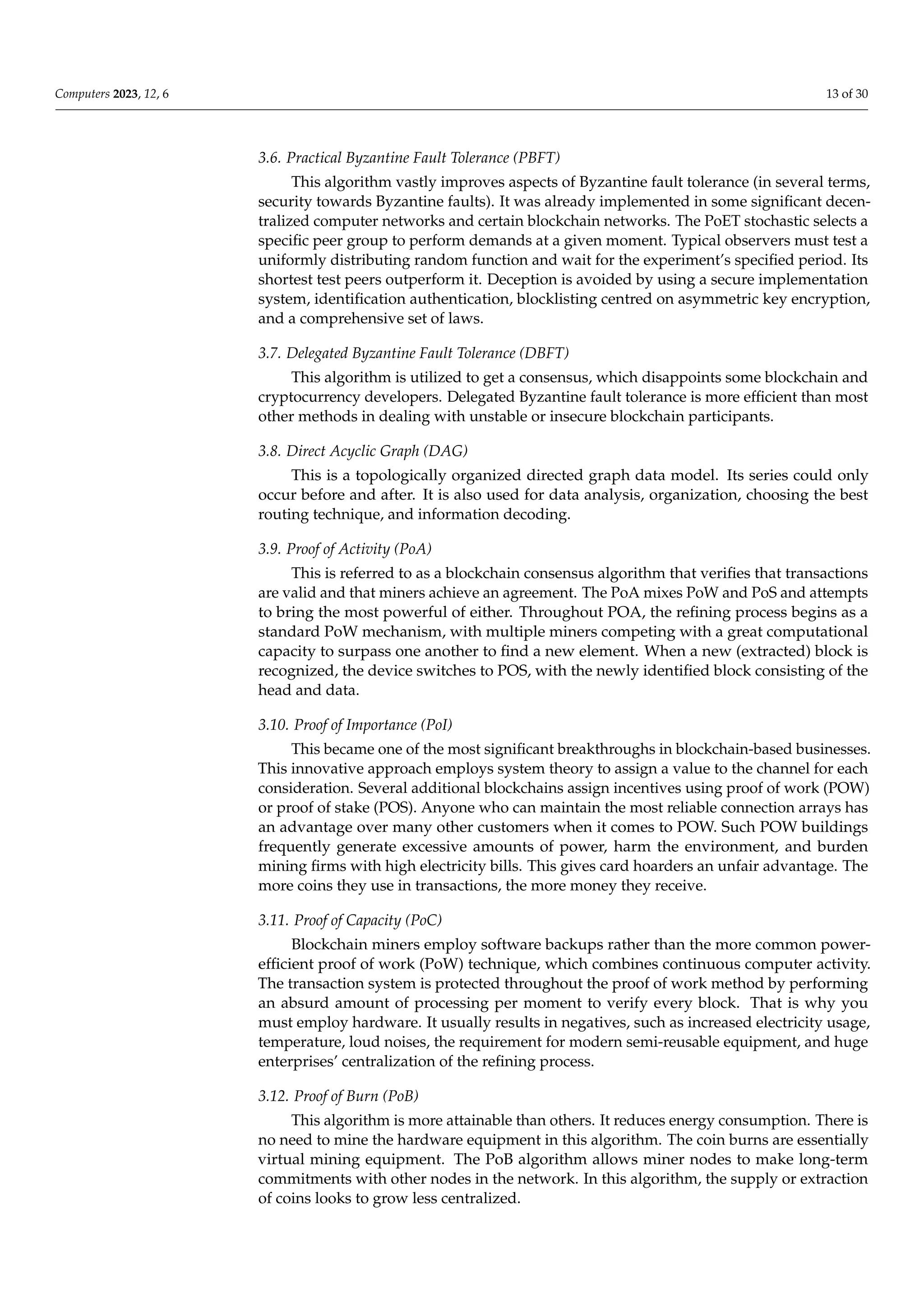 Computers 2023, 12, 6 13 of 30
3.6. Practical Byzantine Fault Tolerance (PBFT)
This algorithm vastly improves aspects of Byzantine fault tolerance (in several terms,
security towards Byzantine faults). It was already implemented in some significant decen-
tralized computer networks and certain blockchain networks. The PoET stochastic selects a
specific peer group to perform demands at a given moment. Typical observers must test a
uniformly distributing random function and wait for the experiment’s specified period. Its
shortest test peers outperform it. Deception is avoided by using a secure implementation
system, identification authentication, blocklisting centred on asymmetric key encryption,
and a comprehensive set of laws.
3.7. Delegated Byzantine Fault Tolerance (DBFT)
This algorithm is utilized to get a consensus, which disappoints some blockchain and
cryptocurrency developers. Delegated Byzantine fault tolerance is more efficient than most
other methods in dealing with unstable or insecure blockchain participants.
3.8. Direct Acyclic Graph (DAG)
This is a topologically organized directed graph data model. Its series could only
occur before and after. It is also used for data analysis, organization, choosing the best
routing technique, and information decoding.
3.9. Proof of Activity (PoA)
This is referred to as a blockchain consensus algorithm that verifies that transactions
are valid and that miners achieve an agreement. The PoA mixes PoW and PoS and attempts
to bring the most powerful of either. Throughout POA, the refining process begins as a
standard PoW mechanism, with multiple miners competing with a great computational
capacity to surpass one another to find a new element. When a new (extracted) block is
recognized, the device switches to POS, with the newly identified block consisting of the
head and data.
3.10. Proof of Importance (PoI)
This became one of the most significant breakthroughs in blockchain-based businesses.
This innovative approach employs system theory to assign a value to the channel for each
consideration. Several additional blockchains assign incentives using proof of work (POW)
or proof of stake (POS). Anyone who can maintain the most reliable connection arrays has
an advantage over many other customers when it comes to POW. Such POW buildings
frequently generate excessive amounts of power, harm the environment, and burden
mining firms with high electricity bills. This gives card hoarders an unfair advantage. The
more coins they use in transactions, the more money they receive.
3.11. Proof of Capacity (PoC)
Blockchain miners employ software backups rather than the more common power-
efficient proof of work (PoW) technique, which combines continuous computer activity.
The transaction system is protected throughout the proof of work method by performing
an absurd amount of processing per moment to verify every block. That is why you
must employ hardware. It usually results in negatives, such as increased electricity usage,
temperature, loud noises, the requirement for modern semi-reusable equipment, and huge
enterprises’ centralization of the refining process.
3.12. Proof of Burn (PoB)
This algorithm is more attainable than others. It reduces energy consumption. There is
no need to mine the hardware equipment in this algorithm. The coin burns are essentially
virtual mining equipment. The PoB algorithm allows miner nodes to make long-term
commitments with other nodes in the network. In this algorithm, the supply or extraction
of coins looks to grow less centralized.
 