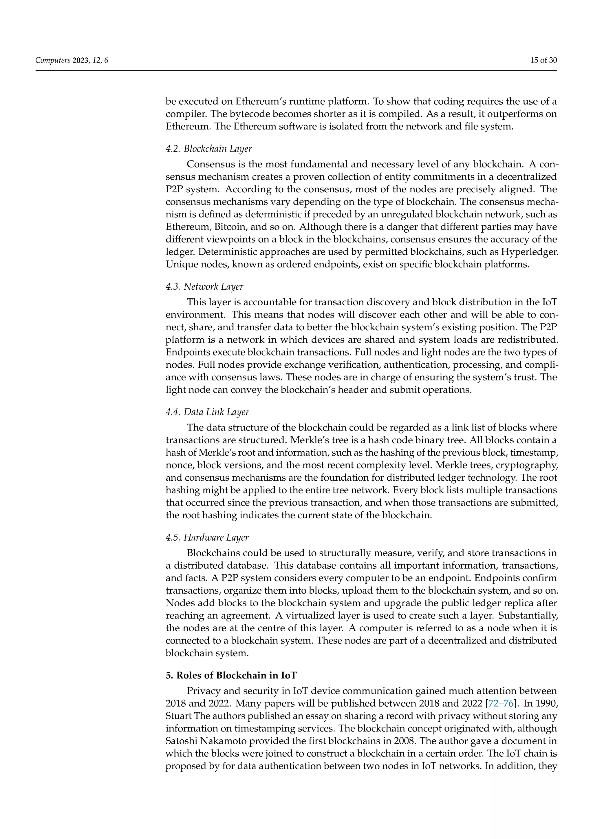 Computers 2023, 12, 6 15 of 30
be executed on Ethereum’s runtime platform. To show that coding requires the use of a
compiler. The bytecode becomes shorter as it is compiled. As a result, it outperforms on
Ethereum. The Ethereum software is isolated from the network and file system.
4.2. Blockchain Layer
Consensus is the most fundamental and necessary level of any blockchain. A con-
sensus mechanism creates a proven collection of entity commitments in a decentralized
P2P system. According to the consensus, most of the nodes are precisely aligned. The
consensus mechanisms vary depending on the type of blockchain. The consensus mecha-
nism is defined as deterministic if preceded by an unregulated blockchain network, such as
Ethereum, Bitcoin, and so on. Although there is a danger that different parties may have
different viewpoints on a block in the blockchains, consensus ensures the accuracy of the
ledger. Deterministic approaches are used by permitted blockchains, such as Hyperledger.
Unique nodes, known as ordered endpoints, exist on specific blockchain platforms.
4.3. Network Layer
This layer is accountable for transaction discovery and block distribution in the IoT
environment. This means that nodes will discover each other and will be able to con-
nect, share, and transfer data to better the blockchain system’s existing position. The P2P
platform is a network in which devices are shared and system loads are redistributed.
Endpoints execute blockchain transactions. Full nodes and light nodes are the two types of
nodes. Full nodes provide exchange verification, authentication, processing, and compli-
ance with consensus laws. These nodes are in charge of ensuring the system’s trust. The
light node can convey the blockchain’s header and submit operations.
4.4. Data Link Layer
The data structure of the blockchain could be regarded as a link list of blocks where
transactions are structured. Merkle’s tree is a hash code binary tree. All blocks contain a
hash of Merkle’s root and information, such as the hashing of the previous block, timestamp,
nonce, block versions, and the most recent complexity level. Merkle trees, cryptography,
and consensus mechanisms are the foundation for distributed ledger technology. The root
hashing might be applied to the entire tree network. Every block lists multiple transactions
that occurred since the previous transaction, and when those transactions are submitted,
the root hashing indicates the current state of the blockchain.
4.5. Hardware Layer
Blockchains could be used to structurally measure, verify, and store transactions in
a distributed database. This database contains all important information, transactions,
and facts. A P2P system considers every computer to be an endpoint. Endpoints confirm
transactions, organize them into blocks, upload them to the blockchain system, and so on.
Nodes add blocks to the blockchain system and upgrade the public ledger replica after
reaching an agreement. A virtualized layer is used to create such a layer. Substantially,
the nodes are at the centre of this layer. A computer is referred to as a node when it is
connected to a blockchain system. These nodes are part of a decentralized and distributed
blockchain system.
5. Roles of Blockchain in IoT
Privacy and security in IoT device communication gained much attention between
2018 and 2022. Many papers will be published between 2018 and 2022 [72–76]. In 1990,
Stuart The authors published an essay on sharing a record with privacy without storing any
information on timestamping services. The blockchain concept originated with, although
Satoshi Nakamoto provided the first blockchains in 2008. The author gave a document in
which the blocks were joined to construct a blockchain in a certain order. The IoT chain is
proposed by for data authentication between two nodes in IoT networks. In addition, they
 