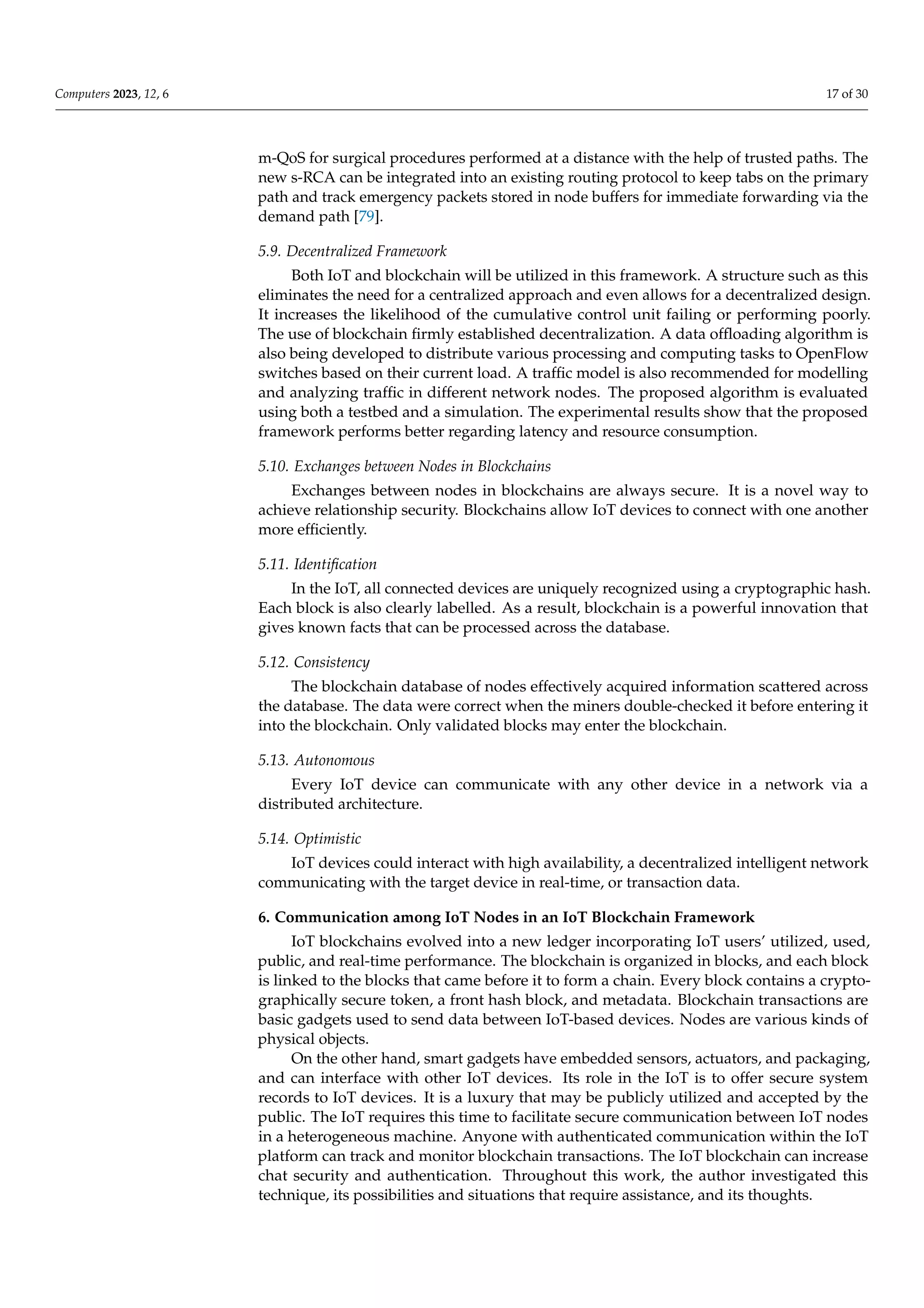 Computers 2023, 12, 6 17 of 30
m-QoS for surgical procedures performed at a distance with the help of trusted paths. The
new s-RCA can be integrated into an existing routing protocol to keep tabs on the primary
path and track emergency packets stored in node buffers for immediate forwarding via the
demand path [79].
5.9. Decentralized Framework
Both IoT and blockchain will be utilized in this framework. A structure such as this
eliminates the need for a centralized approach and even allows for a decentralized design.
It increases the likelihood of the cumulative control unit failing or performing poorly.
The use of blockchain firmly established decentralization. A data offloading algorithm is
also being developed to distribute various processing and computing tasks to OpenFlow
switches based on their current load. A traffic model is also recommended for modelling
and analyzing traffic in different network nodes. The proposed algorithm is evaluated
using both a testbed and a simulation. The experimental results show that the proposed
framework performs better regarding latency and resource consumption.
5.10. Exchanges between Nodes in Blockchains
Exchanges between nodes in blockchains are always secure. It is a novel way to
achieve relationship security. Blockchains allow IoT devices to connect with one another
more efficiently.
5.11. Identification
In the IoT, all connected devices are uniquely recognized using a cryptographic hash.
Each block is also clearly labelled. As a result, blockchain is a powerful innovation that
gives known facts that can be processed across the database.
5.12. Consistency
The blockchain database of nodes effectively acquired information scattered across
the database. The data were correct when the miners double-checked it before entering it
into the blockchain. Only validated blocks may enter the blockchain.
5.13. Autonomous
Every IoT device can communicate with any other device in a network via a
distributed architecture.
5.14. Optimistic
IoT devices could interact with high availability, a decentralized intelligent network
communicating with the target device in real-time, or transaction data.
6. Communication among IoT Nodes in an IoT Blockchain Framework
IoT blockchains evolved into a new ledger incorporating IoT users’ utilized, used,
public, and real-time performance. The blockchain is organized in blocks, and each block
is linked to the blocks that came before it to form a chain. Every block contains a crypto-
graphically secure token, a front hash block, and metadata. Blockchain transactions are
basic gadgets used to send data between IoT-based devices. Nodes are various kinds of
physical objects.
On the other hand, smart gadgets have embedded sensors, actuators, and packaging,
and can interface with other IoT devices. Its role in the IoT is to offer secure system
records to IoT devices. It is a luxury that may be publicly utilized and accepted by the
public. The IoT requires this time to facilitate secure communication between IoT nodes
in a heterogeneous machine. Anyone with authenticated communication within the IoT
platform can track and monitor blockchain transactions. The IoT blockchain can increase
chat security and authentication. Throughout this work, the author investigated this
technique, its possibilities and situations that require assistance, and its thoughts.
 