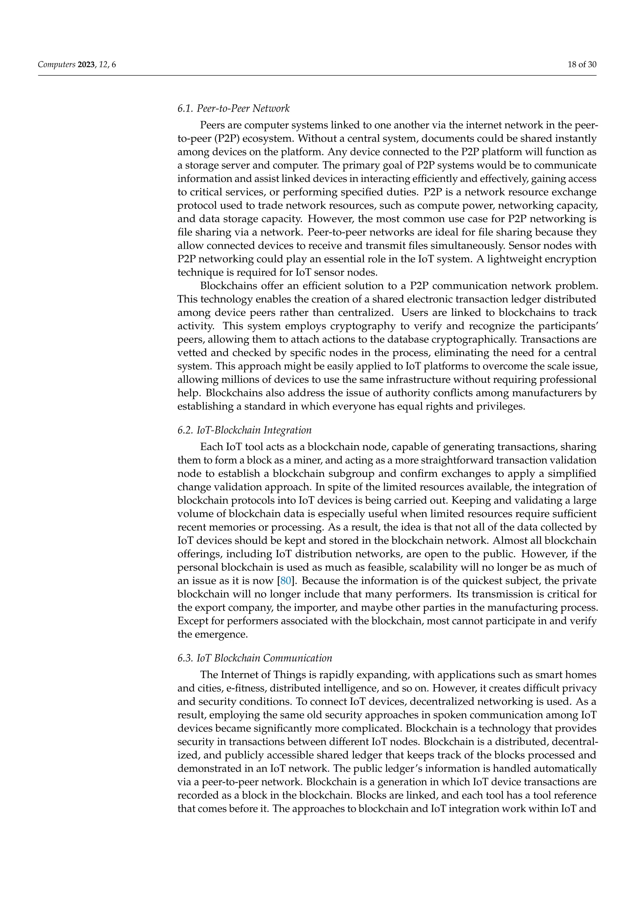 Computers 2023, 12, 6 18 of 30
6.1. Peer-to-Peer Network
Peers are computer systems linked to one another via the internet network in the peer-
to-peer (P2P) ecosystem. Without a central system, documents could be shared instantly
among devices on the platform. Any device connected to the P2P platform will function as
a storage server and computer. The primary goal of P2P systems would be to communicate
information and assist linked devices in interacting efficiently and effectively, gaining access
to critical services, or performing specified duties. P2P is a network resource exchange
protocol used to trade network resources, such as compute power, networking capacity,
and data storage capacity. However, the most common use case for P2P networking is
file sharing via a network. Peer-to-peer networks are ideal for file sharing because they
allow connected devices to receive and transmit files simultaneously. Sensor nodes with
P2P networking could play an essential role in the IoT system. A lightweight encryption
technique is required for IoT sensor nodes.
Blockchains offer an efficient solution to a P2P communication network problem.
This technology enables the creation of a shared electronic transaction ledger distributed
among device peers rather than centralized. Users are linked to blockchains to track
activity. This system employs cryptography to verify and recognize the participants’
peers, allowing them to attach actions to the database cryptographically. Transactions are
vetted and checked by specific nodes in the process, eliminating the need for a central
system. This approach might be easily applied to IoT platforms to overcome the scale issue,
allowing millions of devices to use the same infrastructure without requiring professional
help. Blockchains also address the issue of authority conflicts among manufacturers by
establishing a standard in which everyone has equal rights and privileges.
6.2. IoT-Blockchain Integration
Each IoT tool acts as a blockchain node, capable of generating transactions, sharing
them to form a block as a miner, and acting as a more straightforward transaction validation
node to establish a blockchain subgroup and confirm exchanges to apply a simplified
change validation approach. In spite of the limited resources available, the integration of
blockchain protocols into IoT devices is being carried out. Keeping and validating a large
volume of blockchain data is especially useful when limited resources require sufficient
recent memories or processing. As a result, the idea is that not all of the data collected by
IoT devices should be kept and stored in the blockchain network. Almost all blockchain
offerings, including IoT distribution networks, are open to the public. However, if the
personal blockchain is used as much as feasible, scalability will no longer be as much of
an issue as it is now [80]. Because the information is of the quickest subject, the private
blockchain will no longer include that many performers. Its transmission is critical for
the export company, the importer, and maybe other parties in the manufacturing process.
Except for performers associated with the blockchain, most cannot participate in and verify
the emergence.
6.3. IoT Blockchain Communication
The Internet of Things is rapidly expanding, with applications such as smart homes
and cities, e-fitness, distributed intelligence, and so on. However, it creates difficult privacy
and security conditions. To connect IoT devices, decentralized networking is used. As a
result, employing the same old security approaches in spoken communication among IoT
devices became significantly more complicated. Blockchain is a technology that provides
security in transactions between different IoT nodes. Blockchain is a distributed, decentral-
ized, and publicly accessible shared ledger that keeps track of the blocks processed and
demonstrated in an IoT network. The public ledger’s information is handled automatically
via a peer-to-peer network. Blockchain is a generation in which IoT device transactions are
recorded as a block in the blockchain. Blocks are linked, and each tool has a tool reference
that comes before it. The approaches to blockchain and IoT integration work within IoT and
 