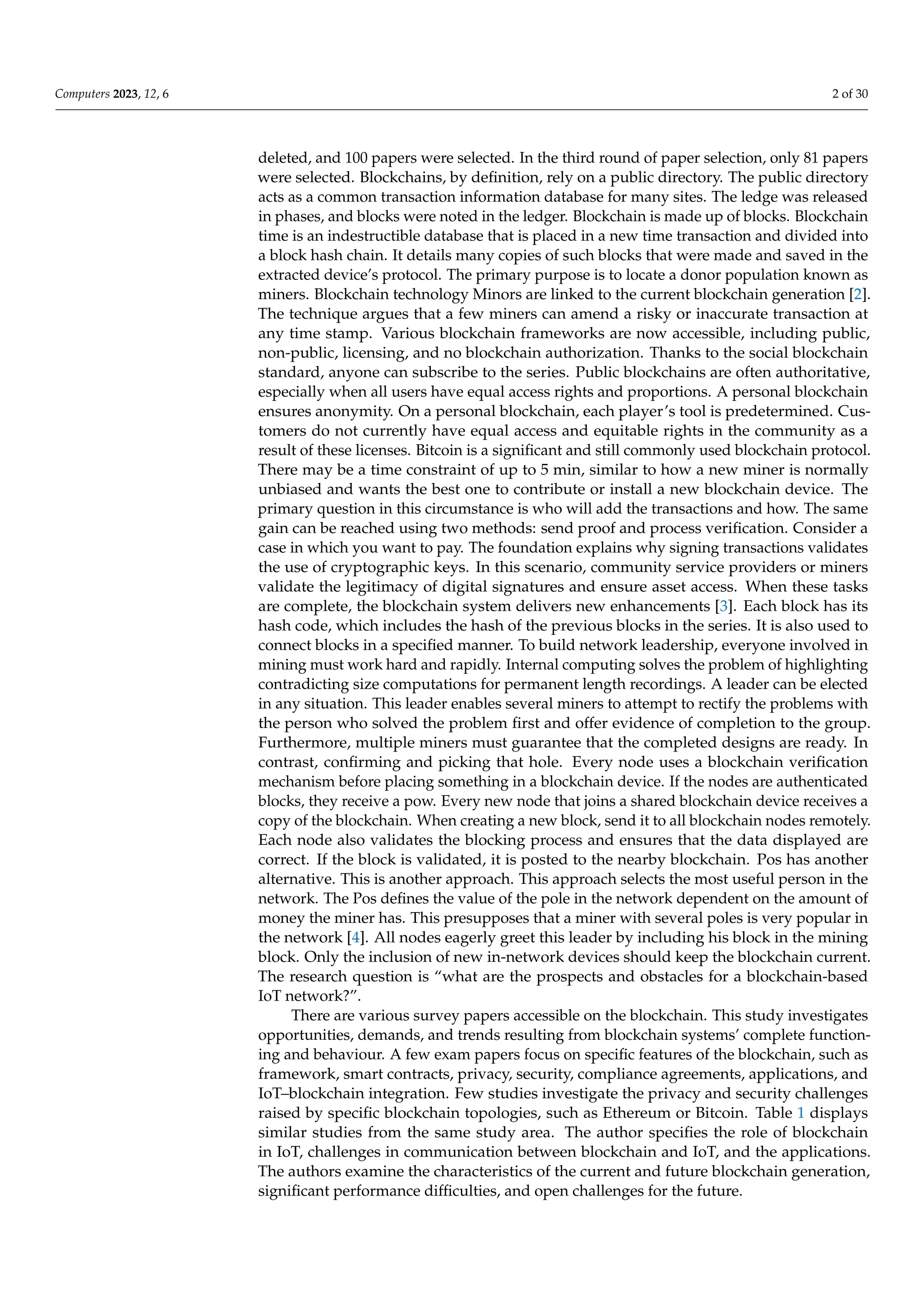 Computers 2023, 12, 6 2 of 30
deleted, and 100 papers were selected. In the third round of paper selection, only 81 papers
were selected. Blockchains, by definition, rely on a public directory. The public directory
acts as a common transaction information database for many sites. The ledge was released
in phases, and blocks were noted in the ledger. Blockchain is made up of blocks. Blockchain
time is an indestructible database that is placed in a new time transaction and divided into
a block hash chain. It details many copies of such blocks that were made and saved in the
extracted device’s protocol. The primary purpose is to locate a donor population known as
miners. Blockchain technology Minors are linked to the current blockchain generation [2].
The technique argues that a few miners can amend a risky or inaccurate transaction at
any time stamp. Various blockchain frameworks are now accessible, including public,
non-public, licensing, and no blockchain authorization. Thanks to the social blockchain
standard, anyone can subscribe to the series. Public blockchains are often authoritative,
especially when all users have equal access rights and proportions. A personal blockchain
ensures anonymity. On a personal blockchain, each player’s tool is predetermined. Cus-
tomers do not currently have equal access and equitable rights in the community as a
result of these licenses. Bitcoin is a significant and still commonly used blockchain protocol.
There may be a time constraint of up to 5 min, similar to how a new miner is normally
unbiased and wants the best one to contribute or install a new blockchain device. The
primary question in this circumstance is who will add the transactions and how. The same
gain can be reached using two methods: send proof and process verification. Consider a
case in which you want to pay. The foundation explains why signing transactions validates
the use of cryptographic keys. In this scenario, community service providers or miners
validate the legitimacy of digital signatures and ensure asset access. When these tasks
are complete, the blockchain system delivers new enhancements [3]. Each block has its
hash code, which includes the hash of the previous blocks in the series. It is also used to
connect blocks in a specified manner. To build network leadership, everyone involved in
mining must work hard and rapidly. Internal computing solves the problem of highlighting
contradicting size computations for permanent length recordings. A leader can be elected
in any situation. This leader enables several miners to attempt to rectify the problems with
the person who solved the problem first and offer evidence of completion to the group.
Furthermore, multiple miners must guarantee that the completed designs are ready. In
contrast, confirming and picking that hole. Every node uses a blockchain verification
mechanism before placing something in a blockchain device. If the nodes are authenticated
blocks, they receive a pow. Every new node that joins a shared blockchain device receives a
copy of the blockchain. When creating a new block, send it to all blockchain nodes remotely.
Each node also validates the blocking process and ensures that the data displayed are
correct. If the block is validated, it is posted to the nearby blockchain. Pos has another
alternative. This is another approach. This approach selects the most useful person in the
network. The Pos defines the value of the pole in the network dependent on the amount of
money the miner has. This presupposes that a miner with several poles is very popular in
the network [4]. All nodes eagerly greet this leader by including his block in the mining
block. Only the inclusion of new in-network devices should keep the blockchain current.
The research question is “what are the prospects and obstacles for a blockchain-based
IoT network?”.
There are various survey papers accessible on the blockchain. This study investigates
opportunities, demands, and trends resulting from blockchain systems’ complete function-
ing and behaviour. A few exam papers focus on specific features of the blockchain, such as
framework, smart contracts, privacy, security, compliance agreements, applications, and
IoT–blockchain integration. Few studies investigate the privacy and security challenges
raised by specific blockchain topologies, such as Ethereum or Bitcoin. Table 1 displays
similar studies from the same study area. The author specifies the role of blockchain
in IoT, challenges in communication between blockchain and IoT, and the applications.
The authors examine the characteristics of the current and future blockchain generation,
significant performance difficulties, and open challenges for the future.
 