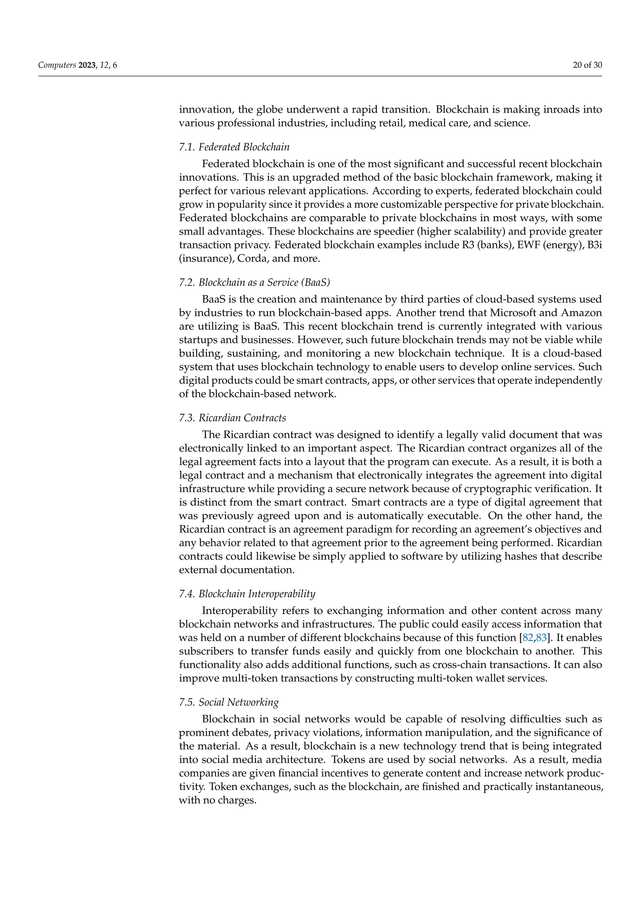 Computers 2023, 12, 6 20 of 30
innovation, the globe underwent a rapid transition. Blockchain is making inroads into
various professional industries, including retail, medical care, and science.
7.1. Federated Blockchain
Federated blockchain is one of the most significant and successful recent blockchain
innovations. This is an upgraded method of the basic blockchain framework, making it
perfect for various relevant applications. According to experts, federated blockchain could
grow in popularity since it provides a more customizable perspective for private blockchain.
Federated blockchains are comparable to private blockchains in most ways, with some
small advantages. These blockchains are speedier (higher scalability) and provide greater
transaction privacy. Federated blockchain examples include R3 (banks), EWF (energy), B3i
(insurance), Corda, and more.
7.2. Blockchain as a Service (BaaS)
BaaS is the creation and maintenance by third parties of cloud-based systems used
by industries to run blockchain-based apps. Another trend that Microsoft and Amazon
are utilizing is BaaS. This recent blockchain trend is currently integrated with various
startups and businesses. However, such future blockchain trends may not be viable while
building, sustaining, and monitoring a new blockchain technique. It is a cloud-based
system that uses blockchain technology to enable users to develop online services. Such
digital products could be smart contracts, apps, or other services that operate independently
of the blockchain-based network.
7.3. Ricardian Contracts
The Ricardian contract was designed to identify a legally valid document that was
electronically linked to an important aspect. The Ricardian contract organizes all of the
legal agreement facts into a layout that the program can execute. As a result, it is both a
legal contract and a mechanism that electronically integrates the agreement into digital
infrastructure while providing a secure network because of cryptographic verification. It
is distinct from the smart contract. Smart contracts are a type of digital agreement that
was previously agreed upon and is automatically executable. On the other hand, the
Ricardian contract is an agreement paradigm for recording an agreement’s objectives and
any behavior related to that agreement prior to the agreement being performed. Ricardian
contracts could likewise be simply applied to software by utilizing hashes that describe
external documentation.
7.4. Blockchain Interoperability
Interoperability refers to exchanging information and other content across many
blockchain networks and infrastructures. The public could easily access information that
was held on a number of different blockchains because of this function [82,83]. It enables
subscribers to transfer funds easily and quickly from one blockchain to another. This
functionality also adds additional functions, such as cross-chain transactions. It can also
improve multi-token transactions by constructing multi-token wallet services.
7.5. Social Networking
Blockchain in social networks would be capable of resolving difficulties such as
prominent debates, privacy violations, information manipulation, and the significance of
the material. As a result, blockchain is a new technology trend that is being integrated
into social media architecture. Tokens are used by social networks. As a result, media
companies are given financial incentives to generate content and increase network produc-
tivity. Token exchanges, such as the blockchain, are finished and practically instantaneous,
with no charges.
 