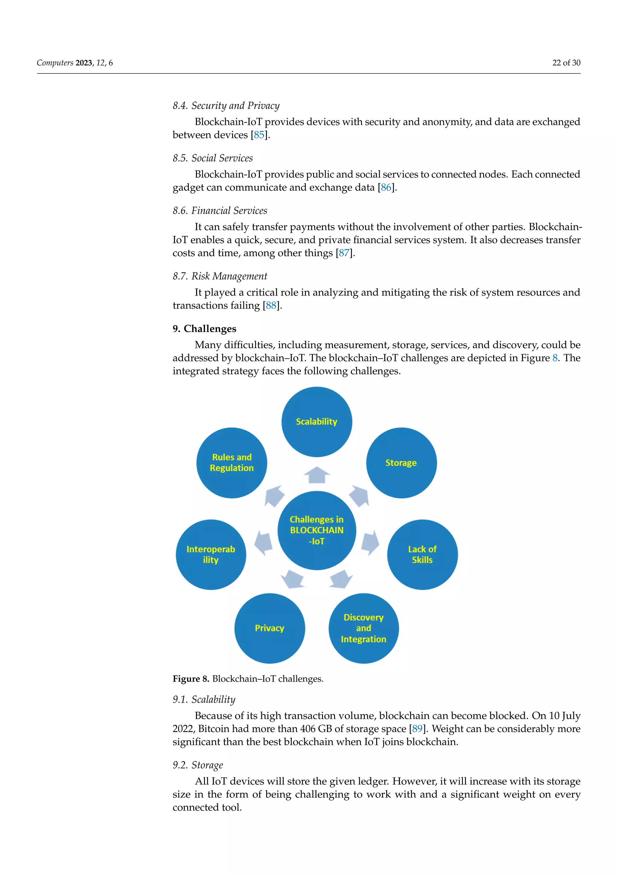 Computers 2023, 12, 6 22 of 30
8.4. Security and Privacy
Blockchain-IoT provides devices with security and anonymity, and data are exchanged
between devices [85].
8.5. Social Services
Blockchain-IoT provides public and social services to connected nodes. Each connected
gadget can communicate and exchange data [86].
8.6. Financial Services
It can safely transfer payments without the involvement of other parties. Blockchain-
IoT enables a quick, secure, and private financial services system. It also decreases transfer
costs and time, among other things [87].
8.7. Risk Management
It played a critical role in analyzing and mitigating the risk of system resources and
transactions failing [88].
9. Challenges
Many difficulties, including measurement, storage, services, and discovery, could be
addressed by blockchain–IoT. The blockchain–IoT challenges are depicted in Figure 8. The
integrated strategy faces the following challenges.
023, 12, x FOR PEER REVIEW 23 of 31
Figure 8. Blockchain–IoT challenges.
9.1. Scalability
Because of its high transaction volume, blockchain can become blocked. On 10 July
2022, Bitcoin had more than 406 GB of storage space [90]. Weight can be considerably
more significant than the best blockchain when IoT joins blockchain.
9.2. Storage
All IoT devices will store the given ledger. However, it will increase with its storage
size in the form of being challenging to work with and a significant weight on every
connected tool.
9.3. Inadequate Abilities
Figure 8. Blockchain–IoT challenges.
9.1. Scalability
Because of its high transaction volume, blockchain can become blocked. On 10 July
2022, Bitcoin had more than 406 GB of storage space [89]. Weight can be considerably more
significant than the best blockchain when IoT joins blockchain.
9.2. Storage
All IoT devices will store the given ledger. However, it will increase with its storage
size in the form of being challenging to work with and a significant weight on every
connected tool.
 