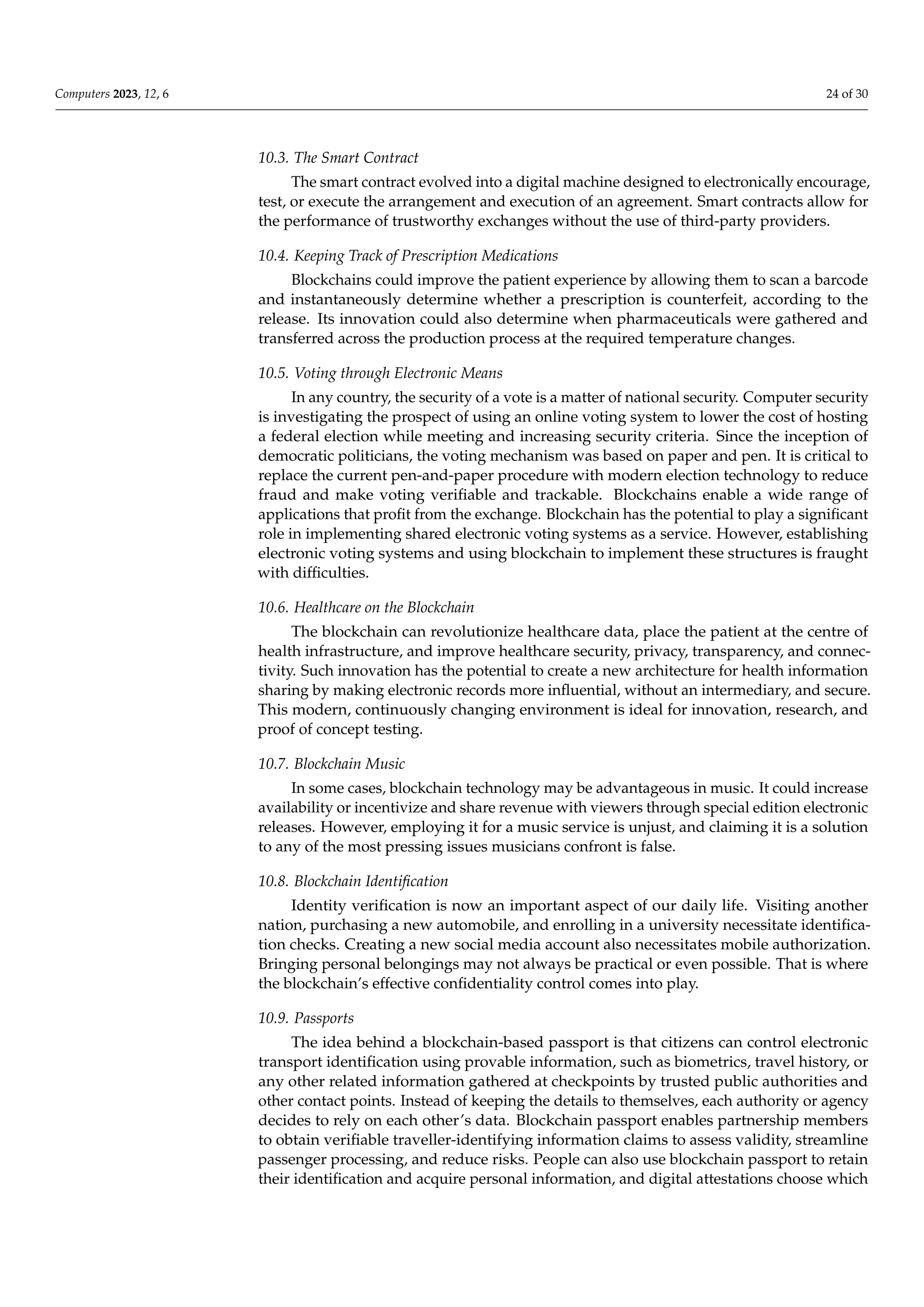 Computers 2023, 12, 6 24 of 30
10.3. The Smart Contract
The smart contract evolved into a digital machine designed to electronically encourage,
test, or execute the arrangement and execution of an agreement. Smart contracts allow for
the performance of trustworthy exchanges without the use of third-party providers.
10.4. Keeping Track of Prescription Medications
Blockchains could improve the patient experience by allowing them to scan a barcode
and instantaneously determine whether a prescription is counterfeit, according to the
release. Its innovation could also determine when pharmaceuticals were gathered and
transferred across the production process at the required temperature changes.
10.5. Voting through Electronic Means
In any country, the security of a vote is a matter of national security. Computer security
is investigating the prospect of using an online voting system to lower the cost of hosting
a federal election while meeting and increasing security criteria. Since the inception of
democratic politicians, the voting mechanism was based on paper and pen. It is critical to
replace the current pen-and-paper procedure with modern election technology to reduce
fraud and make voting verifiable and trackable. Blockchains enable a wide range of
applications that profit from the exchange. Blockchain has the potential to play a significant
role in implementing shared electronic voting systems as a service. However, establishing
electronic voting systems and using blockchain to implement these structures is fraught
with difficulties.
10.6. Healthcare on the Blockchain
The blockchain can revolutionize healthcare data, place the patient at the centre of
health infrastructure, and improve healthcare security, privacy, transparency, and connec-
tivity. Such innovation has the potential to create a new architecture for health information
sharing by making electronic records more influential, without an intermediary, and secure.
This modern, continuously changing environment is ideal for innovation, research, and
proof of concept testing.
10.7. Blockchain Music
In some cases, blockchain technology may be advantageous in music. It could increase
availability or incentivize and share revenue with viewers through special edition electronic
releases. However, employing it for a music service is unjust, and claiming it is a solution
to any of the most pressing issues musicians confront is false.
10.8. Blockchain Identification
Identity verification is now an important aspect of our daily life. Visiting another
nation, purchasing a new automobile, and enrolling in a university necessitate identifica-
tion checks. Creating a new social media account also necessitates mobile authorization.
Bringing personal belongings may not always be practical or even possible. That is where
the blockchain’s effective confidentiality control comes into play.
10.9. Passports
The idea behind a blockchain-based passport is that citizens can control electronic
transport identification using provable information, such as biometrics, travel history, or
any other related information gathered at checkpoints by trusted public authorities and
other contact points. Instead of keeping the details to themselves, each authority or agency
decides to rely on each other’s data. Blockchain passport enables partnership members
to obtain verifiable traveller-identifying information claims to assess validity, streamline
passenger processing, and reduce risks. People can also use blockchain passport to retain
their identification and acquire personal information, and digital attestations choose which
 