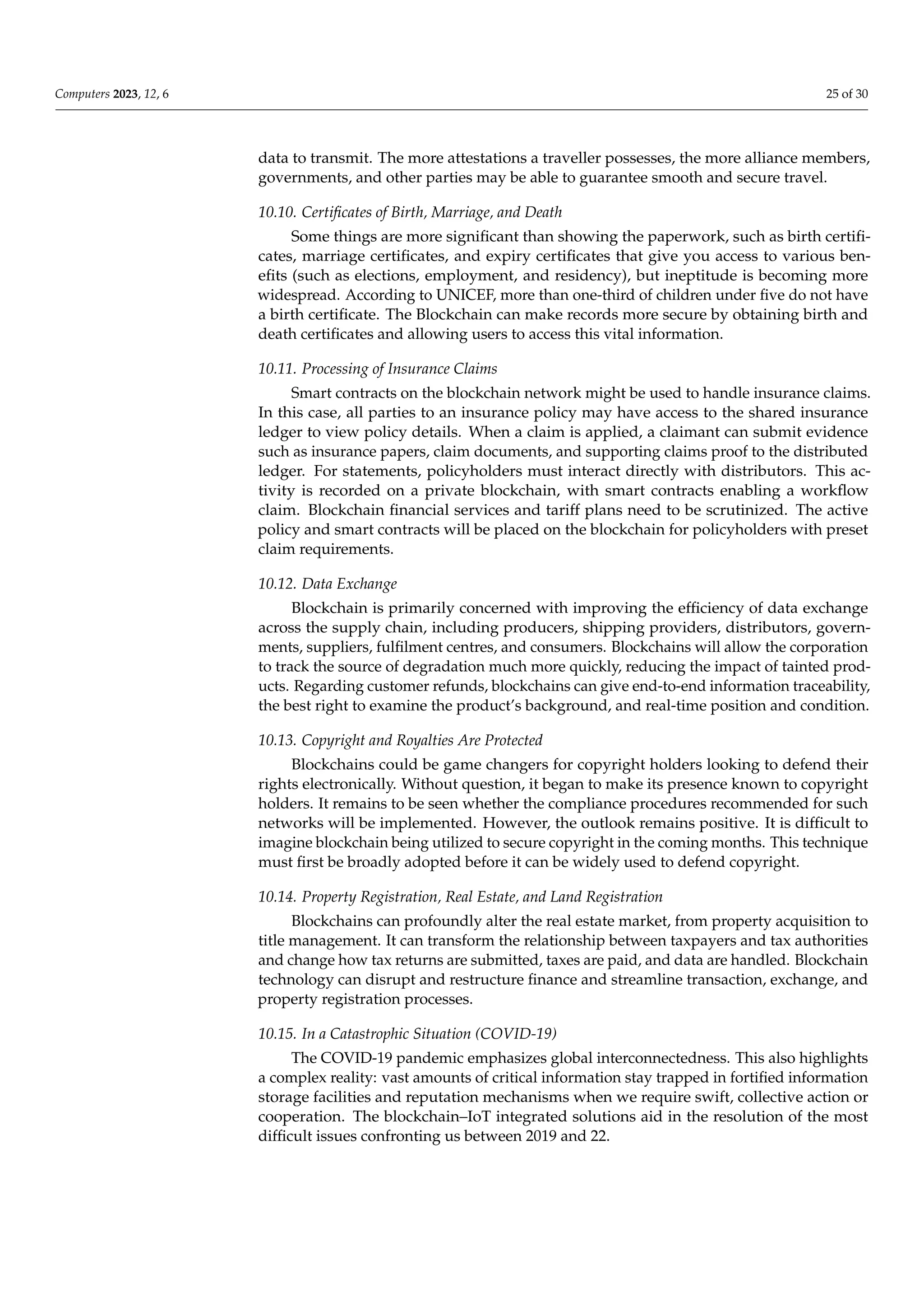 Computers 2023, 12, 6 25 of 30
data to transmit. The more attestations a traveller possesses, the more alliance members,
governments, and other parties may be able to guarantee smooth and secure travel.
10.10. Certificates of Birth, Marriage, and Death
Some things are more significant than showing the paperwork, such as birth certifi-
cates, marriage certificates, and expiry certificates that give you access to various ben-
efits (such as elections, employment, and residency), but ineptitude is becoming more
widespread. According to UNICEF, more than one-third of children under five do not have
a birth certificate. The Blockchain can make records more secure by obtaining birth and
death certificates and allowing users to access this vital information.
10.11. Processing of Insurance Claims
Smart contracts on the blockchain network might be used to handle insurance claims.
In this case, all parties to an insurance policy may have access to the shared insurance
ledger to view policy details. When a claim is applied, a claimant can submit evidence
such as insurance papers, claim documents, and supporting claims proof to the distributed
ledger. For statements, policyholders must interact directly with distributors. This ac-
tivity is recorded on a private blockchain, with smart contracts enabling a workflow
claim. Blockchain financial services and tariff plans need to be scrutinized. The active
policy and smart contracts will be placed on the blockchain for policyholders with preset
claim requirements.
10.12. Data Exchange
Blockchain is primarily concerned with improving the efficiency of data exchange
across the supply chain, including producers, shipping providers, distributors, govern-
ments, suppliers, fulfilment centres, and consumers. Blockchains will allow the corporation
to track the source of degradation much more quickly, reducing the impact of tainted prod-
ucts. Regarding customer refunds, blockchains can give end-to-end information traceability,
the best right to examine the product’s background, and real-time position and condition.
10.13. Copyright and Royalties Are Protected
Blockchains could be game changers for copyright holders looking to defend their
rights electronically. Without question, it began to make its presence known to copyright
holders. It remains to be seen whether the compliance procedures recommended for such
networks will be implemented. However, the outlook remains positive. It is difficult to
imagine blockchain being utilized to secure copyright in the coming months. This technique
must first be broadly adopted before it can be widely used to defend copyright.
10.14. Property Registration, Real Estate, and Land Registration
Blockchains can profoundly alter the real estate market, from property acquisition to
title management. It can transform the relationship between taxpayers and tax authorities
and change how tax returns are submitted, taxes are paid, and data are handled. Blockchain
technology can disrupt and restructure finance and streamline transaction, exchange, and
property registration processes.
10.15. In a Catastrophic Situation (COVID-19)
The COVID-19 pandemic emphasizes global interconnectedness. This also highlights
a complex reality: vast amounts of critical information stay trapped in fortified information
storage facilities and reputation mechanisms when we require swift, collective action or
cooperation. The blockchain–IoT integrated solutions aid in the resolution of the most
difficult issues confronting us between 2019 and 22.
 