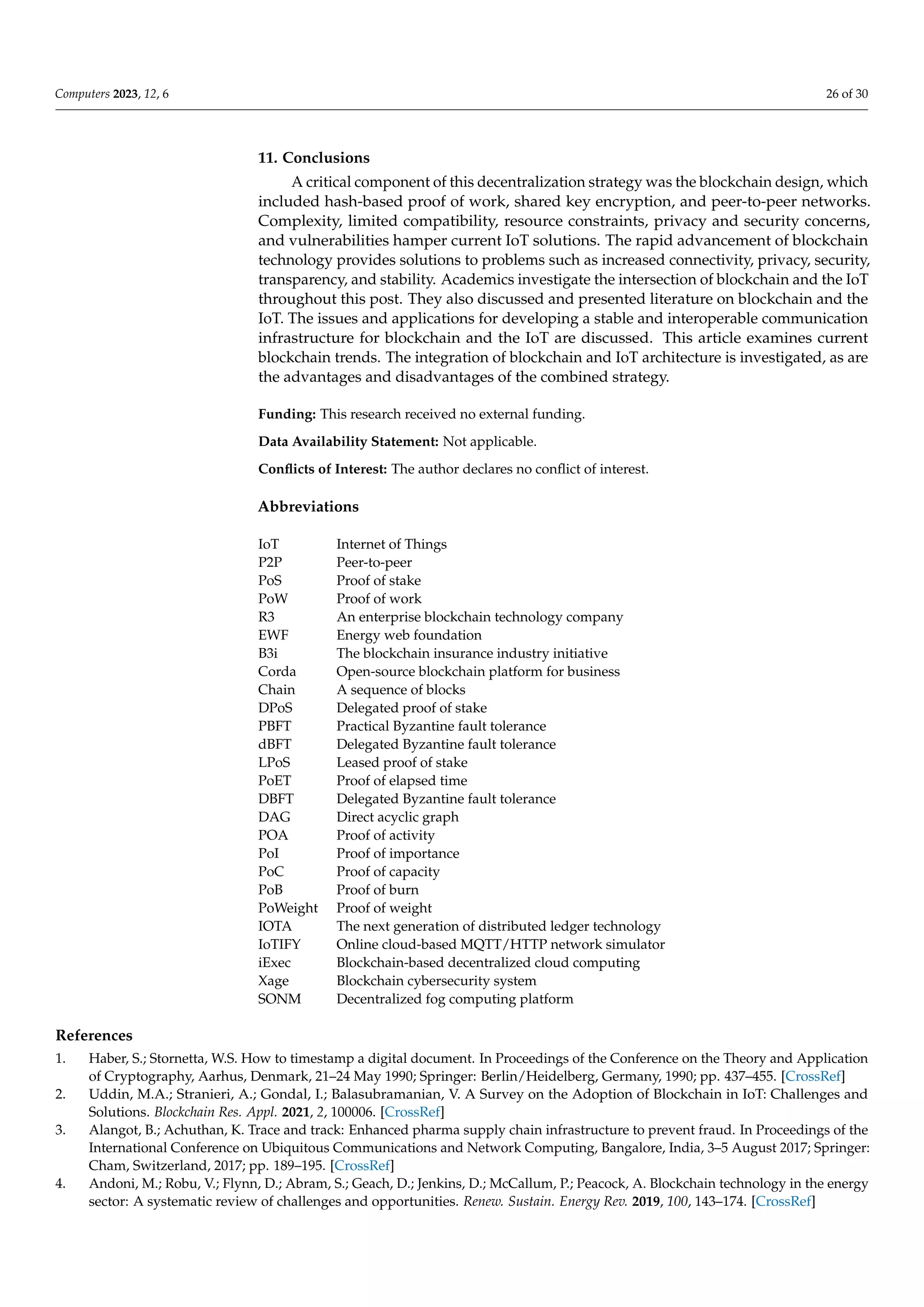 Computers 2023, 12, 6 26 of 30
11. Conclusions
A critical component of this decentralization strategy was the blockchain design, which
included hash-based proof of work, shared key encryption, and peer-to-peer networks.
Complexity, limited compatibility, resource constraints, privacy and security concerns,
and vulnerabilities hamper current IoT solutions. The rapid advancement of blockchain
technology provides solutions to problems such as increased connectivity, privacy, security,
transparency, and stability. Academics investigate the intersection of blockchain and the IoT
throughout this post. They also discussed and presented literature on blockchain and the
IoT. The issues and applications for developing a stable and interoperable communication
infrastructure for blockchain and the IoT are discussed. This article examines current
blockchain trends. The integration of blockchain and IoT architecture is investigated, as are
the advantages and disadvantages of the combined strategy.
Funding: This research received no external funding.
Data Availability Statement: Not applicable.
Conflicts of Interest: The author declares no conflict of interest.
Abbreviations
IoT Internet of Things
P2P Peer-to-peer
PoS Proof of stake
PoW Proof of work
R3 An enterprise blockchain technology company
EWF Energy web foundation
B3i The blockchain insurance industry initiative
Corda Open-source blockchain platform for business
Chain A sequence of blocks
DPoS Delegated proof of stake
PBFT Practical Byzantine fault tolerance
dBFT Delegated Byzantine fault tolerance
LPoS Leased proof of stake
PoET Proof of elapsed time
DBFT Delegated Byzantine fault tolerance
DAG Direct acyclic graph
POA Proof of activity
PoI Proof of importance
PoC Proof of capacity
PoB Proof of burn
PoWeight Proof of weight
IOTA The next generation of distributed ledger technology
IoTIFY Online cloud-based MQTT/HTTP network simulator
iExec Blockchain-based decentralized cloud computing
Xage Blockchain cybersecurity system
SONM Decentralized fog computing platform
References
1. Haber, S.; Stornetta, W.S. How to timestamp a digital document. In Proceedings of the Conference on the Theory and Application
of Cryptography, Aarhus, Denmark, 21–24 May 1990; Springer: Berlin/Heidelberg, Germany, 1990; pp. 437–455. [CrossRef]
2. Uddin, M.A.; Stranieri, A.; Gondal, I.; Balasubramanian, V. A Survey on the Adoption of Blockchain in IoT: Challenges and
Solutions. Blockchain Res. Appl. 2021, 2, 100006. [CrossRef]
3. Alangot, B.; Achuthan, K. Trace and track: Enhanced pharma supply chain infrastructure to prevent fraud. In Proceedings of the
International Conference on Ubiquitous Communications and Network Computing, Bangalore, India, 3–5 August 2017; Springer:
Cham, Switzerland, 2017; pp. 189–195. [CrossRef]
4. Andoni, M.; Robu, V.; Flynn, D.; Abram, S.; Geach, D.; Jenkins, D.; McCallum, P.; Peacock, A. Blockchain technology in the energy
sector: A systematic review of challenges and opportunities. Renew. Sustain. Energy Rev. 2019, 100, 143–174. [CrossRef]
 