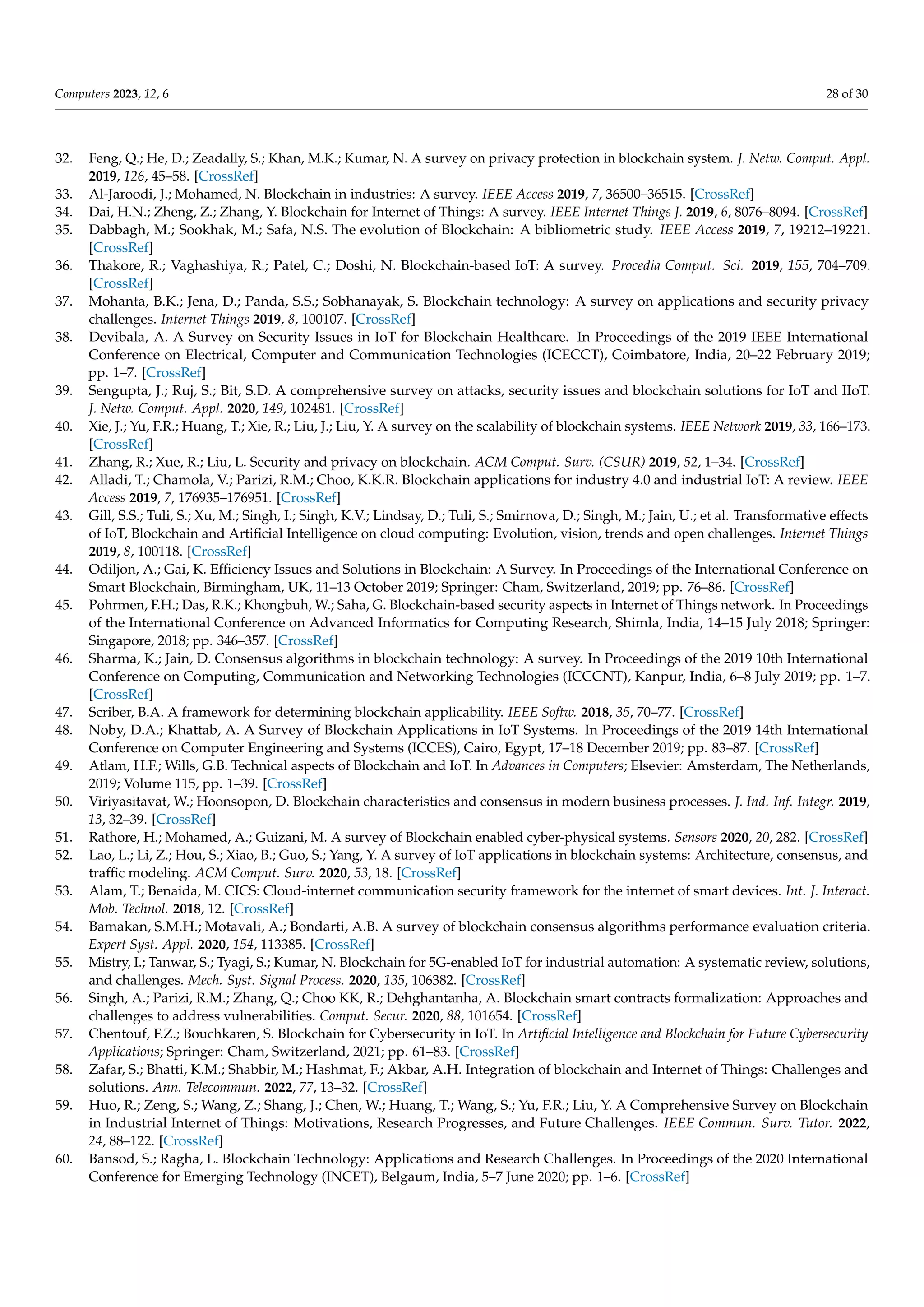 Computers 2023, 12, 6 28 of 30
32. Feng, Q.; He, D.; Zeadally, S.; Khan, M.K.; Kumar, N. A survey on privacy protection in blockchain system. J. Netw. Comput. Appl.
2019, 126, 45–58. [CrossRef]
33. Al-Jaroodi, J.; Mohamed, N. Blockchain in industries: A survey. IEEE Access 2019, 7, 36500–36515. [CrossRef]
34. Dai, H.N.; Zheng, Z.; Zhang, Y. Blockchain for Internet of Things: A survey. IEEE Internet Things J. 2019, 6, 8076–8094. [CrossRef]
35. Dabbagh, M.; Sookhak, M.; Safa, N.S. The evolution of Blockchain: A bibliometric study. IEEE Access 2019, 7, 19212–19221.
[CrossRef]
36. Thakore, R.; Vaghashiya, R.; Patel, C.; Doshi, N. Blockchain-based IoT: A survey. Procedia Comput. Sci. 2019, 155, 704–709.
[CrossRef]
37. Mohanta, B.K.; Jena, D.; Panda, S.S.; Sobhanayak, S. Blockchain technology: A survey on applications and security privacy
challenges. Internet Things 2019, 8, 100107. [CrossRef]
38. Devibala, A. A Survey on Security Issues in IoT for Blockchain Healthcare. In Proceedings of the 2019 IEEE International
Conference on Electrical, Computer and Communication Technologies (ICECCT), Coimbatore, India, 20–22 February 2019;
pp. 1–7. [CrossRef]
39. Sengupta, J.; Ruj, S.; Bit, S.D. A comprehensive survey on attacks, security issues and blockchain solutions for IoT and IIoT.
J. Netw. Comput. Appl. 2020, 149, 102481. [CrossRef]
40. Xie, J.; Yu, F.R.; Huang, T.; Xie, R.; Liu, J.; Liu, Y. A survey on the scalability of blockchain systems. IEEE Network 2019, 33, 166–173.
[CrossRef]
41. Zhang, R.; Xue, R.; Liu, L. Security and privacy on blockchain. ACM Comput. Surv. (CSUR) 2019, 52, 1–34. [CrossRef]
42. Alladi, T.; Chamola, V.; Parizi, R.M.; Choo, K.K.R. Blockchain applications for industry 4.0 and industrial IoT: A review. IEEE
Access 2019, 7, 176935–176951. [CrossRef]
43. Gill, S.S.; Tuli, S.; Xu, M.; Singh, I.; Singh, K.V.; Lindsay, D.; Tuli, S.; Smirnova, D.; Singh, M.; Jain, U.; et al. Transformative effects
of IoT, Blockchain and Artificial Intelligence on cloud computing: Evolution, vision, trends and open challenges. Internet Things
2019, 8, 100118. [CrossRef]
44. Odiljon, A.; Gai, K. Efficiency Issues and Solutions in Blockchain: A Survey. In Proceedings of the International Conference on
Smart Blockchain, Birmingham, UK, 11–13 October 2019; Springer: Cham, Switzerland, 2019; pp. 76–86. [CrossRef]
45. Pohrmen, F.H.; Das, R.K.; Khongbuh, W.; Saha, G. Blockchain-based security aspects in Internet of Things network. In Proceedings
of the International Conference on Advanced Informatics for Computing Research, Shimla, India, 14–15 July 2018; Springer:
Singapore, 2018; pp. 346–357. [CrossRef]
46. Sharma, K.; Jain, D. Consensus algorithms in blockchain technology: A survey. In Proceedings of the 2019 10th International
Conference on Computing, Communication and Networking Technologies (ICCCNT), Kanpur, India, 6–8 July 2019; pp. 1–7.
[CrossRef]
47. Scriber, B.A. A framework for determining blockchain applicability. IEEE Softw. 2018, 35, 70–77. [CrossRef]
48. Noby, D.A.; Khattab, A. A Survey of Blockchain Applications in IoT Systems. In Proceedings of the 2019 14th International
Conference on Computer Engineering and Systems (ICCES), Cairo, Egypt, 17–18 December 2019; pp. 83–87. [CrossRef]
49. Atlam, H.F.; Wills, G.B. Technical aspects of Blockchain and IoT. In Advances in Computers; Elsevier: Amsterdam, The Netherlands,
2019; Volume 115, pp. 1–39. [CrossRef]
50. Viriyasitavat, W.; Hoonsopon, D. Blockchain characteristics and consensus in modern business processes. J. Ind. Inf. Integr. 2019,
13, 32–39. [CrossRef]
51. Rathore, H.; Mohamed, A.; Guizani, M. A survey of Blockchain enabled cyber-physical systems. Sensors 2020, 20, 282. [CrossRef]
52. Lao, L.; Li, Z.; Hou, S.; Xiao, B.; Guo, S.; Yang, Y. A survey of IoT applications in blockchain systems: Architecture, consensus, and
traffic modeling. ACM Comput. Surv. 2020, 53, 18. [CrossRef]
53. Alam, T.; Benaida, M. CICS: Cloud-internet communication security framework for the internet of smart devices. Int. J. Interact.
Mob. Technol. 2018, 12. [CrossRef]
54. Bamakan, S.M.H.; Motavali, A.; Bondarti, A.B. A survey of blockchain consensus algorithms performance evaluation criteria.
Expert Syst. Appl. 2020, 154, 113385. [CrossRef]
55. Mistry, I.; Tanwar, S.; Tyagi, S.; Kumar, N. Blockchain for 5G-enabled IoT for industrial automation: A systematic review, solutions,
and challenges. Mech. Syst. Signal Process. 2020, 135, 106382. [CrossRef]
56. Singh, A.; Parizi, R.M.; Zhang, Q.; Choo KK, R.; Dehghantanha, A. Blockchain smart contracts formalization: Approaches and
challenges to address vulnerabilities. Comput. Secur. 2020, 88, 101654. [CrossRef]
57. Chentouf, F.Z.; Bouchkaren, S. Blockchain for Cybersecurity in IoT. In Artificial Intelligence and Blockchain for Future Cybersecurity
Applications; Springer: Cham, Switzerland, 2021; pp. 61–83. [CrossRef]
58. Zafar, S.; Bhatti, K.M.; Shabbir, M.; Hashmat, F.; Akbar, A.H. Integration of blockchain and Internet of Things: Challenges and
solutions. Ann. Telecommun. 2022, 77, 13–32. [CrossRef]
59. Huo, R.; Zeng, S.; Wang, Z.; Shang, J.; Chen, W.; Huang, T.; Wang, S.; Yu, F.R.; Liu, Y. A Comprehensive Survey on Blockchain
in Industrial Internet of Things: Motivations, Research Progresses, and Future Challenges. IEEE Commun. Surv. Tutor. 2022,
24, 88–122. [CrossRef]
60. Bansod, S.; Ragha, L. Blockchain Technology: Applications and Research Challenges. In Proceedings of the 2020 International
Conference for Emerging Technology (INCET), Belgaum, India, 5–7 June 2020; pp. 1–6. [CrossRef]
 