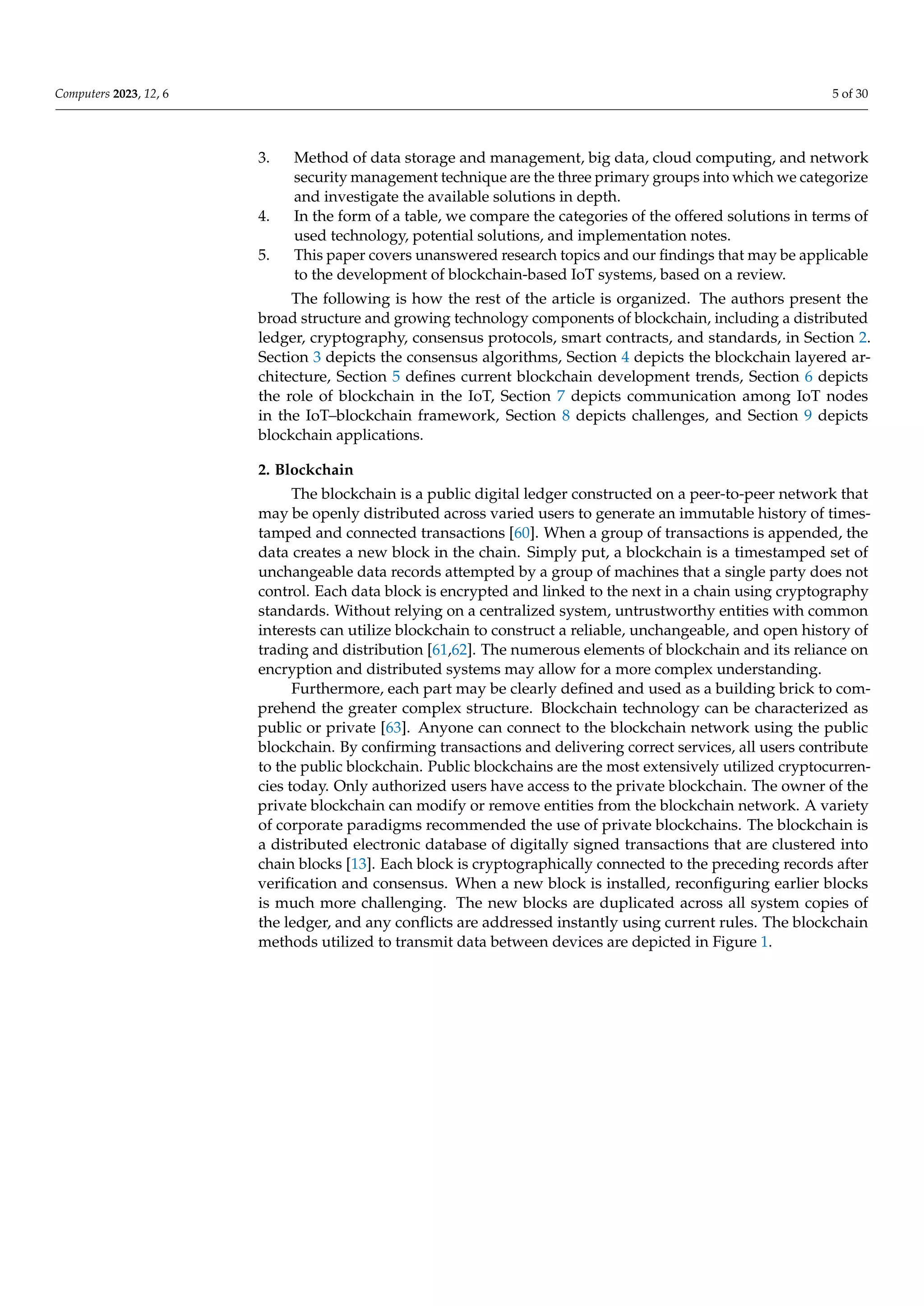 Computers 2023, 12, 6 5 of 30
3. Method of data storage and management, big data, cloud computing, and network
security management technique are the three primary groups into which we categorize
and investigate the available solutions in depth.
4. In the form of a table, we compare the categories of the offered solutions in terms of
used technology, potential solutions, and implementation notes.
5. This paper covers unanswered research topics and our findings that may be applicable
to the development of blockchain-based IoT systems, based on a review.
The following is how the rest of the article is organized. The authors present the
broad structure and growing technology components of blockchain, including a distributed
ledger, cryptography, consensus protocols, smart contracts, and standards, in Section 2.
Section 3 depicts the consensus algorithms, Section 4 depicts the blockchain layered ar-
chitecture, Section 5 defines current blockchain development trends, Section 6 depicts
the role of blockchain in the IoT, Section 7 depicts communication among IoT nodes
in the IoT–blockchain framework, Section 8 depicts challenges, and Section 9 depicts
blockchain applications.
2. Blockchain
The blockchain is a public digital ledger constructed on a peer-to-peer network that
may be openly distributed across varied users to generate an immutable history of times-
tamped and connected transactions [60]. When a group of transactions is appended, the
data creates a new block in the chain. Simply put, a blockchain is a timestamped set of
unchangeable data records attempted by a group of machines that a single party does not
control. Each data block is encrypted and linked to the next in a chain using cryptography
standards. Without relying on a centralized system, untrustworthy entities with common
interests can utilize blockchain to construct a reliable, unchangeable, and open history of
trading and distribution [61,62]. The numerous elements of blockchain and its reliance on
encryption and distributed systems may allow for a more complex understanding.
Furthermore, each part may be clearly defined and used as a building brick to com-
prehend the greater complex structure. Blockchain technology can be characterized as
public or private [63]. Anyone can connect to the blockchain network using the public
blockchain. By confirming transactions and delivering correct services, all users contribute
to the public blockchain. Public blockchains are the most extensively utilized cryptocurren-
cies today. Only authorized users have access to the private blockchain. The owner of the
private blockchain can modify or remove entities from the blockchain network. A variety
of corporate paradigms recommended the use of private blockchains. The blockchain is
a distributed electronic database of digitally signed transactions that are clustered into
chain blocks [13]. Each block is cryptographically connected to the preceding records after
verification and consensus. When a new block is installed, reconfiguring earlier blocks
is much more challenging. The new blocks are duplicated across all system copies of
the ledger, and any conflicts are addressed instantly using current rules. The blockchain
methods utilized to transmit data between devices are depicted in Figure 1.
 