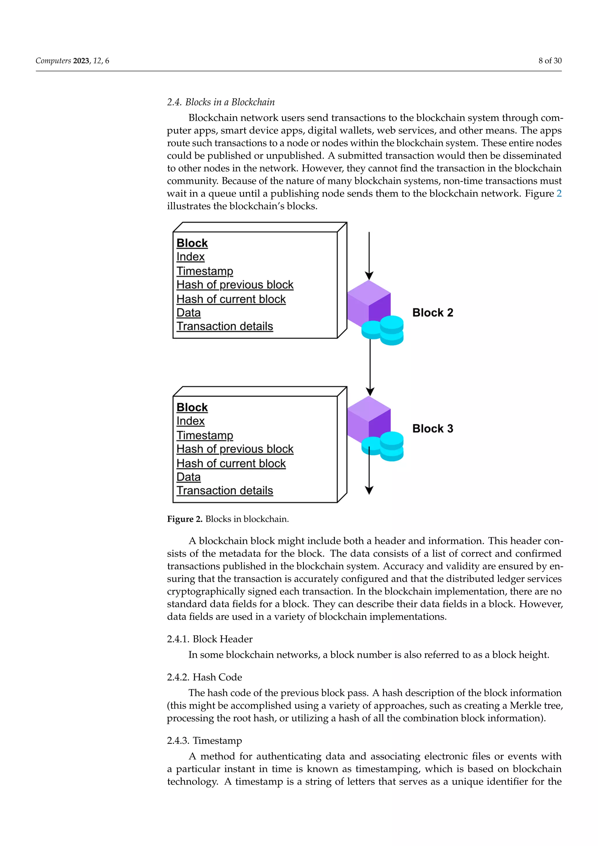 Computers 2023, 12, 6 8 of 30
2.4. Blocks in a Blockchain
Blockchain network users send transactions to the blockchain system through com-
puter apps, smart device apps, digital wallets, web services, and other means. The apps
route such transactions to a node or nodes within the blockchain system. These entire nodes
could be published or unpublished. A submitted transaction would then be disseminated
to other nodes in the network. However, they cannot find the transaction in the blockchain
community. Because of the nature of many blockchain systems, non-time transactions must
wait in a queue until a publishing node sends them to the blockchain network. Figure 2
illustrates the blockchain’s blocks.
Computers 2023, 12, x FOR PEER REVIEW
Figure 2. Blocks in blockchain.
A blockchain block might include both a header and information. This hea
sists of the metadata for the block. The data consists of a list of correct and co
transactions published in the blockchain system. Accuracy and validity are ens
ensuring that the transaction is accurately configured and that the distribute
services cryptographically signed each transaction. In the blockchain implem
there are no standard data fields for a block. They can describe their data fields in
However, data fields are used in a variety of blockchain implementations.
2.4.1. Block Header
In some blockchain networks, a block number is also referred to as a block h
2.4.2. Hash Code
The hash code of the previous block pass. A hash description of the blo
mation (this might be accomplished using a variety of approaches, such as cr
Merkle tree, processing the root hash, or utilizing a hash of all the combination
formation).
2.4.3. Timestamp
Figure 2. Blocks in blockchain.
A blockchain block might include both a header and information. This header con-
sists of the metadata for the block. The data consists of a list of correct and confirmed
transactions published in the blockchain system. Accuracy and validity are ensured by en-
suring that the transaction is accurately configured and that the distributed ledger services
cryptographically signed each transaction. In the blockchain implementation, there are no
standard data fields for a block. They can describe their data fields in a block. However,
data fields are used in a variety of blockchain implementations.
2.4.1. Block Header
In some blockchain networks, a block number is also referred to as a block height.
2.4.2. Hash Code
The hash code of the previous block pass. A hash description of the block information
(this might be accomplished using a variety of approaches, such as creating a Merkle tree,
processing the root hash, or utilizing a hash of all the combination block information).
2.4.3. Timestamp
A method for authenticating data and associating electronic files or events with
a particular instant in time is known as timestamping, which is based on blockchain
technology. A timestamp is a string of letters that serves as a unique identifier for the
 