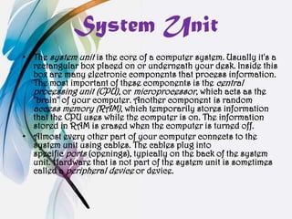 System Unit
• The system unit is the core of a computer system. Usually it's a
  rectangular box placed on or underneath your desk. Inside this
  box are many electronic components that process information.
  The most important of these components is the central
  processing unit (CPU), or microprocessor, which acts as the
  "brain" of your computer. Another component is random
  access memory (RAM), which temporarily stores information
  that the CPU uses while the computer is on. The information
  stored in RAM is erased when the computer is turned off.
• Almost every other part of your computer connects to the
  system unit using cables. The cables plug into
  specific ports (openings), typically on the back of the system
  unit. Hardware that is not part of the system unit is sometimes
  called a peripheral device or device.
 