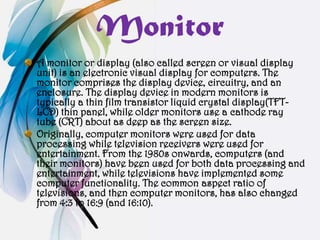 Monitor
A monitor or display (also called screen or visual display
unit) is an electronic visual display for computers. The
monitor comprises the display device, circuitry, and an
enclosure. The display device in modern monitors is
typically a thin film transistor liquid crystal display(TFT-
LCD) thin panel, while older monitors use a cathode ray
tube (CRT) about as deep as the screen size.
Originally, computer monitors were used for data
processing while television receivers were used for
entertainment. From the 1980s onwards, computers (and
their monitors) have been used for both data processing and
entertainment, while televisions have implemented some
computer functionality. The common aspect ratio of
televisions, and then computer monitors, has also changed
from 4:3 to 16:9 (and 16:10).
 