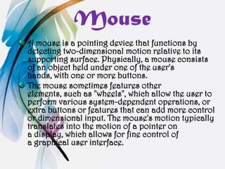 Mouse
A mouse is a pointing device that functions by
detecting two-dimensional motion relative to its
supporting surface. Physically, a mouse consists
of an object held under one of the user's
hands, with one or more buttons.
The mouse sometimes features other
elements, such as "wheels", which allow the user to
perform various system-dependent operations, or
extra buttons or features that can add more control
or dimensional input. The mouse's motion typically
translates into the motion of a pointer on
a display, which allows for fine control of
a graphical user interface.
 