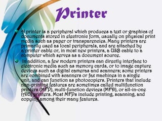 Printer
A printer is a peripheral which produces a text or graphics of
documents stored in electronic form, usually on physical print
media such as paper or transparencies. Many printers are
primarily used as local peripherals, and are attached by
a printer cable or, in most new printers, a USB cable to a
computer which serves as a document source.
 In addition, a few modern printers can directly interface to
electronic media such as memory cards, or to image capture
devices such as digital cameras and scanners; some printers
are combined with scanners or fax machines in a single
unit, and can function as photocopiers. Printers that include
non-printing features are sometimes called multifunction
printers (MFP), multi-function devices (MFD), or all-in-one
(AIO) printers. Most MFPs include printing, scanning, and
copying among their many features.
 