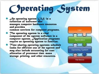 Operating System
An operating system (OS) is a
collection of software that
manages computer hardware resources
and provides
common services for computer programs.
The operating system is a vital
component of the system software in a
computer system. Application programs
require an operating system to function.
Time-sharing operating systems schedule
tasks for efficient use of the system and
may also include accounting for cost
allocation of processor time, mass
storage, printing, and other resources.
 