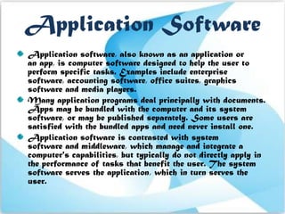 Application Software
Application software, also known as an application or
an app, is computer software designed to help the user to
perform specific tasks. Examples include enterprise
software, accounting software, office suites, graphics
software and media players.
Many application programs deal principally with documents.
Apps may be bundled with the computer and its system
software, or may be published separately. Some users are
satisfied with the bundled apps and need never install one.
Application software is contrasted with system
software and middleware, which manage and integrate a
computer's capabilities, but typically do not directly apply in
the performance of tasks that benefit the user. The system
software serves the application, which in turn serves the
user.
 