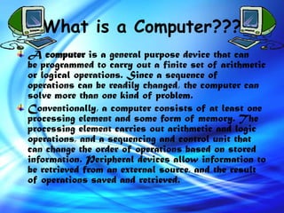 What is a Computer???
A computer is a general purpose device that can
be programmed to carry out a finite set of arithmetic
or logical operations. Since a sequence of
operations can be readily changed, the computer can
solve more than one kind of problem.
Conventionally, a computer consists of at least one
processing element and some form of memory. The
processing element carries out arithmetic and logic
operations, and a sequencing and control unit that
can change the order of operations based on stored
information. Peripheral devices allow information to
be retrieved from an external source, and the result
of operations saved and retrieved.
 