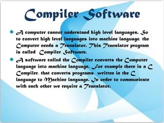 Compiler Software
A computer cannot understand high level languages. So
to convert high level languages into machine language, the
Computer needs a Translator. This Translator program
is called Compiler Software.
A software called the Compiler converts the Computer
language into machine language. For example there is a C
Compiler, that converts programs written in the C
language to Machine language. In order to communicate
with each other we require a Translator.
 