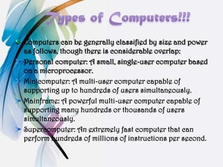 Computers can be generally classified by size and power
as follows, though there is considerable overlap:
Personal computer: A small, single-user computer based
on a microprocessor.
Minicomputer: A multi-user computer capable of
supporting up to hundreds of users simultaneously.
Mainframe: A powerful multi-user computer capable of
supporting many hundreds or thousands of users
simultaneously.
Supercomputer: An extremely fast computer that can
perform hundreds of millions of instructions per second.
 