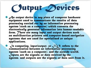 Output Devices
An output device is any piece of computer hardware
equipment used to communicate the results of data
processing carried out by an information processing
system (such as a computer) which converts the
electronically generated information into human-readable
form. There are many input and output devices such
as multifunction printers and computer-based navigation
systems that are used for specialised or unique
applications.
 In computing, input/output, or I/O, refers to the
communication between an information processing
system (such as a computer), and the outside world.
Inputs are the signals or data received by the
system, and outputs are the signals or data sent from it.
 