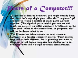 Parts of a Computer!!!
 If you use a desktop computer, you might already know
 that there isn't any single part called the "computer." A
 computer is really a system of many parts working
 together. The physical parts, which you can see and
 touch, are collectively called hardware. (Software, on the
 other hand, refers to the instructions, or programs, that
 tell the hardware what to do.)
 The illustration below shows the most common
 hardware in a desktop computer system. Your system
 may look a little different, but it probably has most of
 these parts. A laptop computer has similar parts but
 combines them into a single notebook-sized package.
 