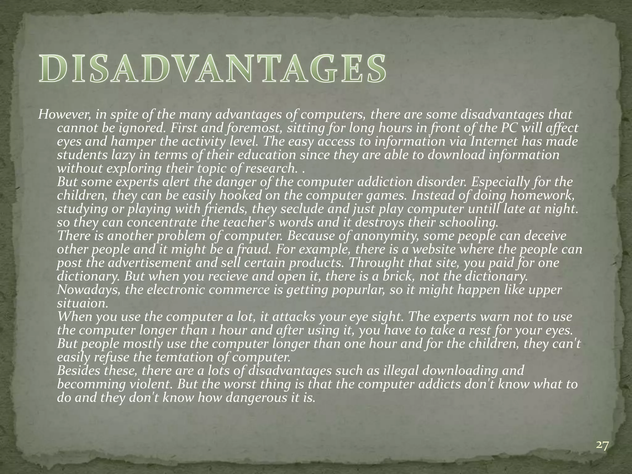 However, in spite of the many advantages of computers, there are some disadvantages that
cannot be ignored. First and foremost, sitting for long hours in front of the PC will affect
eyes and hamper the activity level. The easy access to information via Internet has made
students lazy in terms of their education since they are able to download information
without exploring their topic of research. .
But some experts alert the danger of the computer addiction disorder. Especially for the
children, they can be easily hooked on the computer games. Instead of doing homework,
studying or playing with friends, they seclude and just play computer untill late at night.
so they can concentrate the teacher's words and it destroys their schooling.
There is another problem of computer. Because of anonymity, some people can deceive
other people and it might be a fraud. For example, there is a website where the people can
post the advertisement and sell certain products. Throught that site, you paid for one
dictionary. But when you recieve and open it, there is a brick, not the dictionary.
Nowadays, the electronic commerce is getting popurlar, so it might happen like upper
situaion.
When you use the computer a lot, it attacks your eye sight. The experts warn not to use
the computer longer than 1 hour and after using it, you have to take a rest for your eyes.
But people mostly use the computer longer than one hour and for the children, they can't
easily refuse the temtation of computer.
Besides these, there are a lots of disadvantages such as illegal downloading and
becomming violent. But the worst thing is that the computer addicts don't know what to
do and they don't know how dangerous it is.
27
 