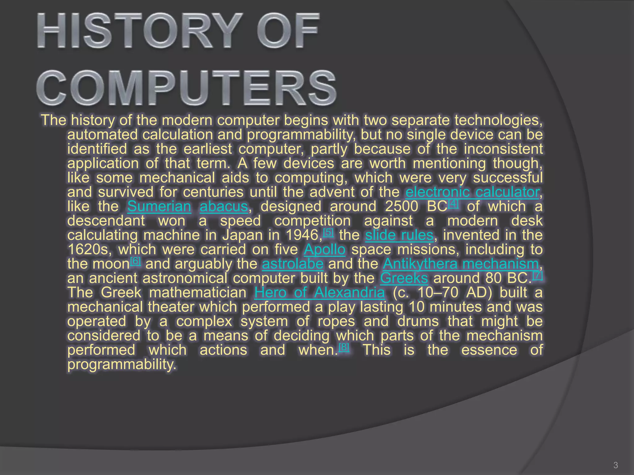 The history of the modern computer begins with two separate technologies,
automated calculation and programmability, but no single device can be
identified as the earliest computer, partly because of the inconsistent
application of that term. A few devices are worth mentioning though,
like some mechanical aids to computing, which were very successful
and survived for centuries until the advent of the electronic calculator,
like the Sumerian abacus, designed around 2500 BC[4] of which a
descendant won a speed competition against a modern desk
calculating machine in Japan in 1946,[5] the slide rules, invented in the
1620s, which were carried on five Apollo space missions, including to
the moon[6] and arguably the astrolabe and the Antikythera mechanism,
an ancient astronomical computer built by the Greeks around 80 BC.[7]
The Greek mathematician Hero of Alexandria (c. 10–70 AD) built a
mechanical theater which performed a play lasting 10 minutes and was
operated by a complex system of ropes and drums that might be
considered to be a means of deciding which parts of the mechanism
performed which actions and when.[8] This is the essence of
programmability.
3
 