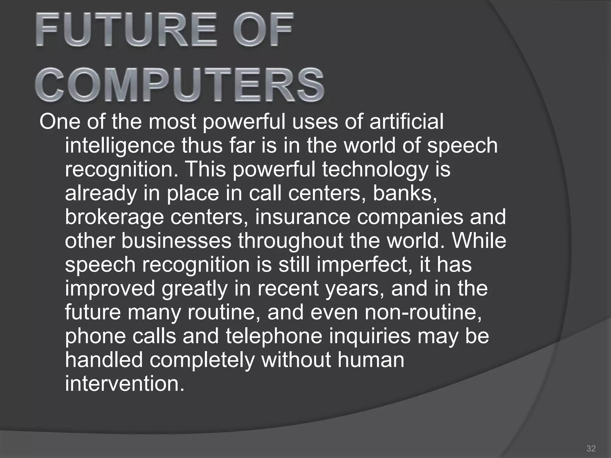 One of the most powerful uses of artificial
intelligence thus far is in the world of speech
recognition. This powerful technology is
already in place in call centers, banks,
brokerage centers, insurance companies and
other businesses throughout the world. While
speech recognition is still imperfect, it has
improved greatly in recent years, and in the
future many routine, and even non-routine,
phone calls and telephone inquiries may be
handled completely without human
intervention.
32
 
