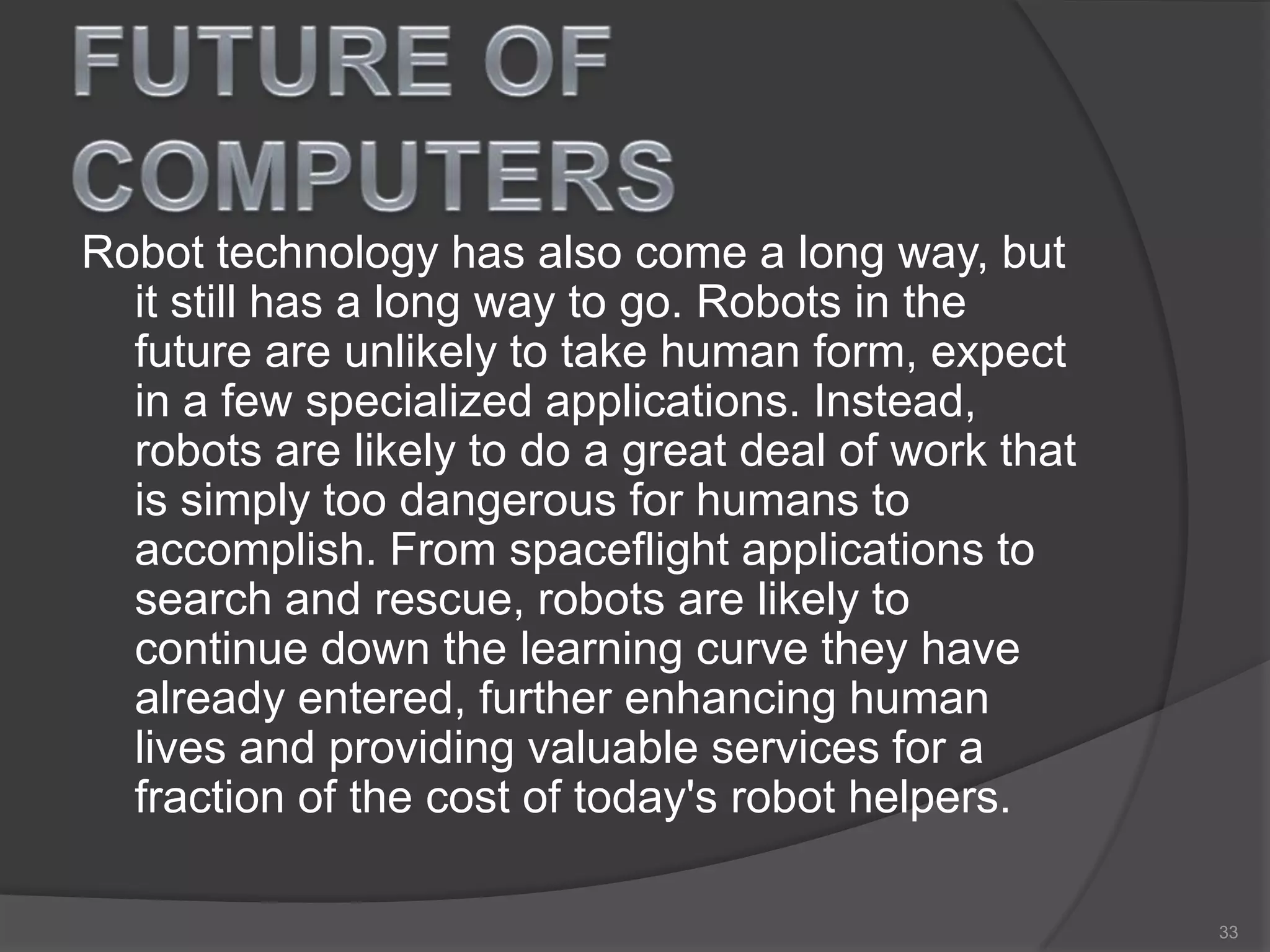 Robot technology has also come a long way, but
it still has a long way to go. Robots in the
future are unlikely to take human form, expect
in a few specialized applications. Instead,
robots are likely to do a great deal of work that
is simply too dangerous for humans to
accomplish. From spaceflight applications to
search and rescue, robots are likely to
continue down the learning curve they have
already entered, further enhancing human
lives and providing valuable services for a
fraction of the cost of today's robot helpers.
33
 