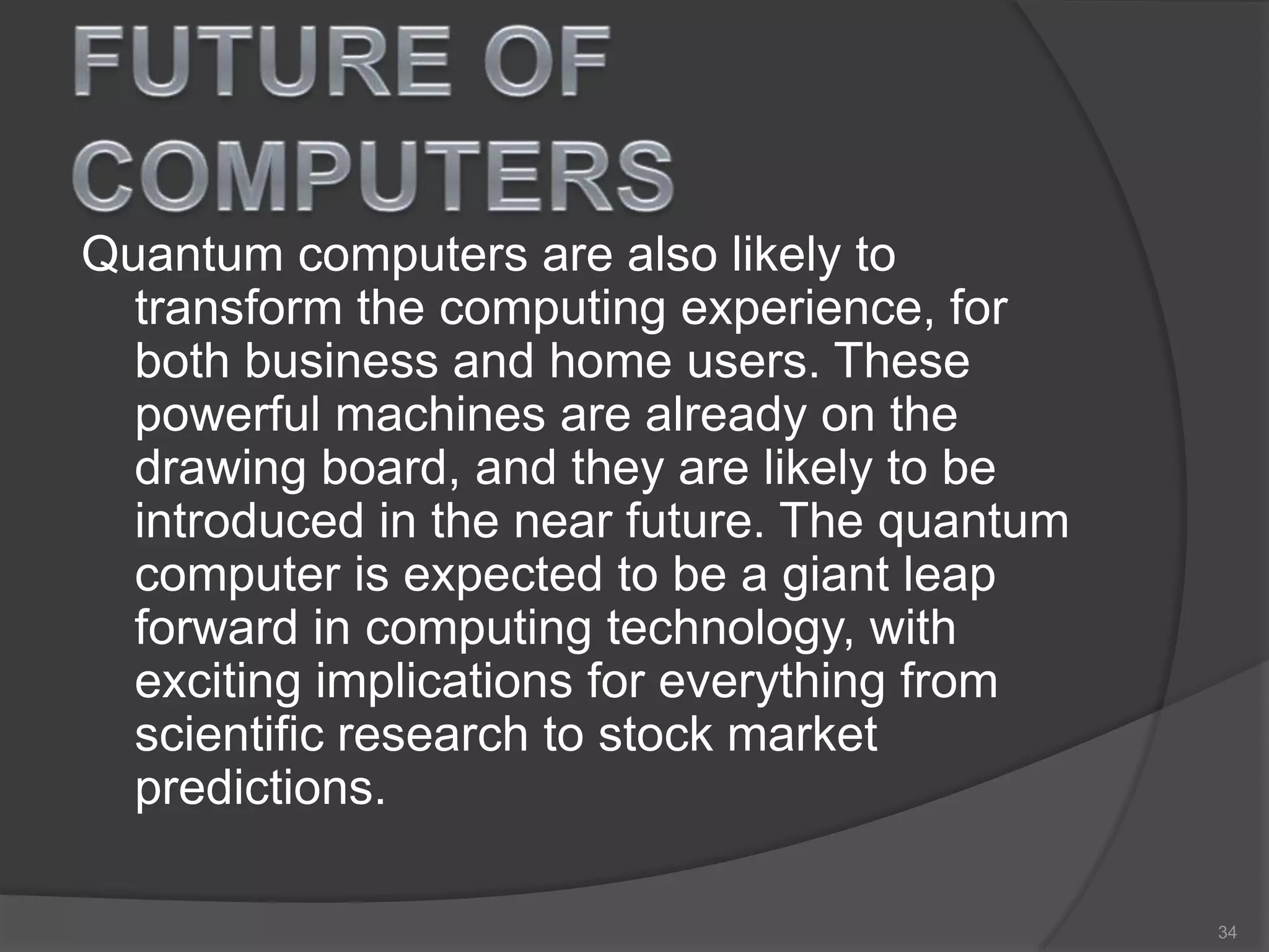 Quantum computers are also likely to
transform the computing experience, for
both business and home users. These
powerful machines are already on the
drawing board, and they are likely to be
introduced in the near future. The quantum
computer is expected to be a giant leap
forward in computing technology, with
exciting implications for everything from
scientific research to stock market
predictions.
34
 