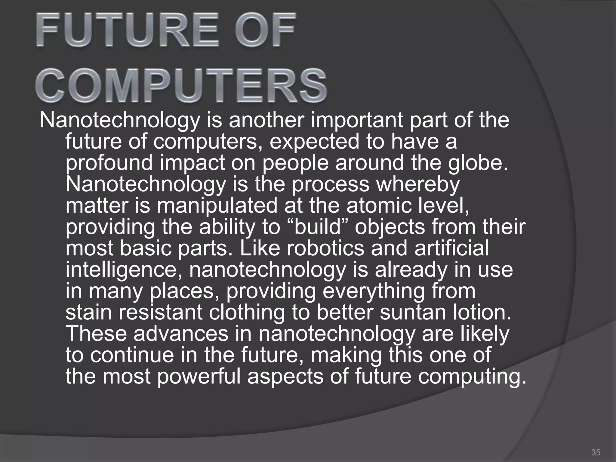Nanotechnology is another important part of the
future of computers, expected to have a
profound impact on people around the globe.
Nanotechnology is the process whereby
matter is manipulated at the atomic level,
providing the ability to “build” objects from their
most basic parts. Like robotics and artificial
intelligence, nanotechnology is already in use
in many places, providing everything from
stain resistant clothing to better suntan lotion.
These advances in nanotechnology are likely
to continue in the future, making this one of
the most powerful aspects of future computing.
35
 