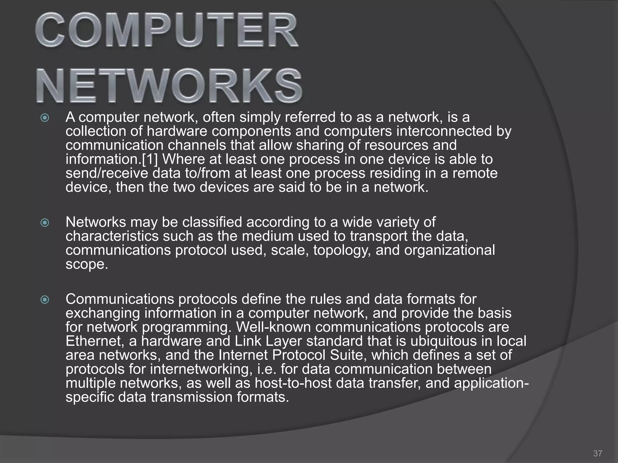  A computer network, often simply referred to as a network, is a
collection of hardware components and computers interconnected by
communication channels that allow sharing of resources and
information.[1] Where at least one process in one device is able to
send/receive data to/from at least one process residing in a remote
device, then the two devices are said to be in a network.
 Networks may be classified according to a wide variety of
characteristics such as the medium used to transport the data,
communications protocol used, scale, topology, and organizational
scope.
 Communications protocols define the rules and data formats for
exchanging information in a computer network, and provide the basis
for network programming. Well-known communications protocols are
Ethernet, a hardware and Link Layer standard that is ubiquitous in local
area networks, and the Internet Protocol Suite, which defines a set of
protocols for internetworking, i.e. for data communication between
multiple networks, as well as host-to-host data transfer, and application-
specific data transmission formats.
37
 