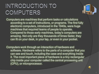 Computers are machines that perform tasks or calculations
according to a set of instructions, or programs. The first fully
electronic computers, introduced in the 1940s, were huge
machines that required teams of people to operate.
Compared to those early machines, today's computers are
amazing. Not only are they thousands of times faster, they
can fit on your desk, in your lap, or even in your pocket.
Computers work through an interaction of hardware and
software. Hardware refers to the parts of a computer that you
can see and touch, including the case and everything inside
it. The most important piece of hardware is a tiny rectangular
chip inside your computer called the central processing unit
(CPU), or microprocessor.
2
 