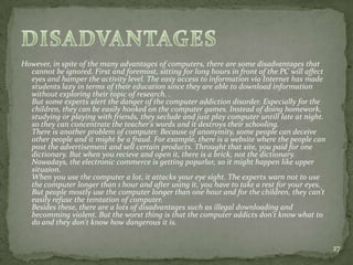 However, in spite of the many advantages of computers, there are some disadvantages that
cannot be ignored. First and foremost, sitting for long hours in front of the PC will affect
eyes and hamper the activity level. The easy access to information via Internet has made
students lazy in terms of their education since they are able to download information
without exploring their topic of research. .
But some experts alert the danger of the computer addiction disorder. Especially for the
children, they can be easily hooked on the computer games. Instead of doing homework,
studying or playing with friends, they seclude and just play computer untill late at night.
so they can concentrate the teacher's words and it destroys their schooling.
There is another problem of computer. Because of anonymity, some people can deceive
other people and it might be a fraud. For example, there is a website where the people can
post the advertisement and sell certain products. Throught that site, you paid for one
dictionary. But when you recieve and open it, there is a brick, not the dictionary.
Nowadays, the electronic commerce is getting popurlar, so it might happen like upper
situaion.
When you use the computer a lot, it attacks your eye sight. The experts warn not to use
the computer longer than 1 hour and after using it, you have to take a rest for your eyes.
But people mostly use the computer longer than one hour and for the children, they can't
easily refuse the temtation of computer.
Besides these, there are a lots of disadvantages such as illegal downloading and
becomming violent. But the worst thing is that the computer addicts don't know what to
do and they don't know how dangerous it is.
27
 