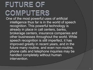 One of the most powerful uses of artificial
intelligence thus far is in the world of speech
recognition. This powerful technology is
already in place in call centers, banks,
brokerage centers, insurance companies and
other businesses throughout the world. While
speech recognition is still imperfect, it has
improved greatly in recent years, and in the
future many routine, and even non-routine,
phone calls and telephone inquiries may be
handled completely without human
intervention.
32
 