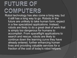 Robot technology has also come a long way, but
it still has a long way to go. Robots in the
future are unlikely to take human form, expect
in a few specialized applications. Instead,
robots are likely to do a great deal of work that
is simply too dangerous for humans to
accomplish. From spaceflight applications to
search and rescue, robots are likely to
continue down the learning curve they have
already entered, further enhancing human
lives and providing valuable services for a
fraction of the cost of today's robot helpers.
33
 