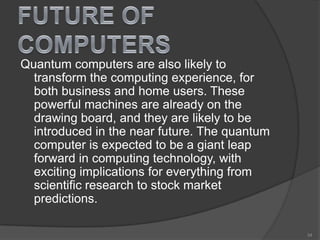 Quantum computers are also likely to
transform the computing experience, for
both business and home users. These
powerful machines are already on the
drawing board, and they are likely to be
introduced in the near future. The quantum
computer is expected to be a giant leap
forward in computing technology, with
exciting implications for everything from
scientific research to stock market
predictions.
34
 